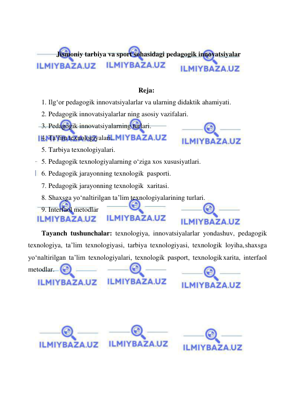  
 
 
 
Jismoniy tarbiya va sport sohasidagi pedagogik innovatsiyalar 
 
 
Reja: 
1. Ilg‘or pedagogik innovatsiyalarlar va ularning didaktik ahamiyati. 
2. Pedagogik innovatsiyalarlar ning asosiy vazifalari. 
3. Pedagogik innovatsiyalarning turlari. 
4. Ta’lim texnologiyalari. 
5. Tarbiya texnologiyalari. 
5. Pedagogik texnologiyalarning o‘ziga xos xususiyatlari. 
6. Pedagogik jarayonning texnologik pasporti. 
7. Pedagogik jarayonning texnologik xaritasi. 
8. Shaxsga yo‘naltirilgan ta’lim texnologiyalarining turlari. 
9. Interfaol metodlar 
 
Tayanch tushunchalar: texnologiya, innovatsiyalarlar yondashuv, pedagogik 
texnologiya, ta’lim texnologiyasi, tarbiya texnologiyasi, texnologik loyiha, shaxsga 
yo‘naltirilgan ta’lim texnologiyalari, texnologik pasport, texnologik xarita, interfaol 
metodlar. 
