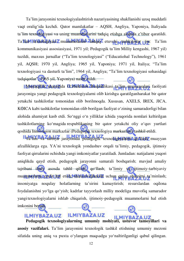 12 
 
 
Ta’lim jarayonini texnologiyalashtirish nazariyasining shakllanishi uzoq muddatli 
vaqt oralig‘ida kechdi. Qator mamlakatlar – AQSH, Angliya, Yaponiya, Italiyada 
ta’lim texnologiyasi va uning muammolarini tadqiq etishga alohida e’tibor qaratildi. 
Ta’lim texnologiyasi muammolarini tadqiq etuvchi tashkilotlar (m: Ta’lim 
kommunikasiyasi assosiasiyasi, 1971 yil; Pedagogik ta’lim Milliy kengashi, 1967 yil) 
tuzildi, maxsus jurnallar (“Ta’lim texnologiyasi” (“Educatiohal Technology”), 1961 
yil, AQSH; 1970 yil, Angliya; 1965 yil, Yaponiya; 1971 yil, Italiya; “Ta’lim 
texnologiyasi va dasturli ta’lim”, 1964 yil, Angliya; “Ta’lim texnologiyasi sohasidagi 
tadqiqotlar”, 1965 yil, Yaponiya) nashr etildi. 
Mustaqillik sharoitida O‘zbekiston Respublikasi ta’lim muassasalari faoliyati 
jarayoniga yangi pedagogik texnologiyalarni olib kirishga qaratilgan harakat bir qator 
yetakchi tashkilotlar tomonidan olib borilmoqda. Xususan, AXELS, IREX, JICA, 
KOICA kabi tashkilotlar tomonidan olib borilgan faoliyat o‘zining samaradorligi bilan 
alohida ahamiyat kasb etdi. So‘nggi o‘n yilliklar ichida yuqorida nomlari keltirilgan 
tashkilotlarning ko‘magida respublikaning bir qator yetakchi oliy o‘quv yurtlari 
qoshida Innovasion markazlar (Pedagogik texnologiya markazlari) tashkil etildi. 
Ta’lim va tarbiya jarayonida pedagogik texnologiyalarni qo‘llash muayyan 
afzalliklarga ega. YA’ni texnologik yondashuv orqali ta’limiy, pedagogik, ijtimoiy 
faoliyat qirralarini ochishda yangi imkoniyatlar yaratiladi. Jumladan: natijalarni yuqori 
aniqlikda qayd etish, pedagogik jarayonni samarali boshqarish; mavjud amaliy 
tajribani ilmiy asosda tahlil qilish, qo‘llash; ta’limiy va ijtimoiy-tarbiyaviy 
muammolarni yaxlit hal etish; shaxs rivojlanishi uchun qulay sharoitni ta’minlash; 
insoniyatga noqulay holatlarning ta’sirini kamaytirish; resurslardan oqilona 
foydalanishni yo‘lga qo‘yish; kadrlar tayyorlash milliy modeliga muvofiq samarador 
yangi texnologiyalarni ishlab chiqarish, ijtimoiy-pedagogik muammolarni hal etish 
imkonini beradi. 
 
Pedagogik texnologiyalarning umumiy mohiyati, ustuvor tamoyillari va 
asosiy vazifalari. Ta’lim jarayonini texnologik tashkil etishning umumiy mezoni 
sifatida uning aniq va puxta o‘ylangan maqsadga yo‘naltirilganligi qabul qilingan. 
