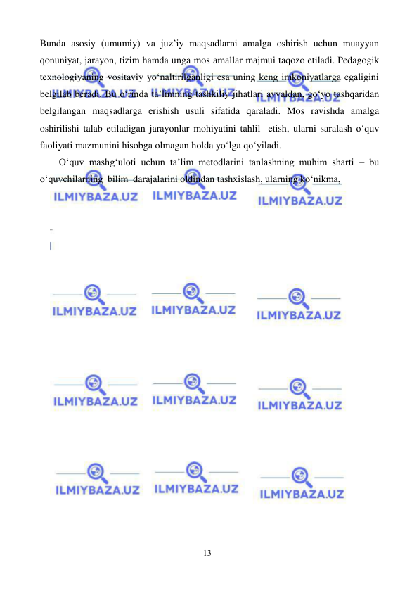 13 
 
 
Bunda asosiy (umumiy) va juz’iy maqsadlarni amalga oshirish uchun muayyan 
qonuniyat, jarayon, tizim hamda unga mos amallar majmui taqozo etiladi. Pedagogik 
texnologiyaning vositaviy yo‘naltirilganligi esa uning keng imkoniyatlarga egaligini 
belgilab beradi. Bu o‘rinda ta’limning tashkiliy jihatlari avvaldan, go‘yo tashqaridan 
belgilangan maqsadlarga erishish usuli sifatida qaraladi. Mos ravishda amalga 
oshirilishi talab etiladigan jarayonlar mohiyatini tahlil etish, ularni saralash o‘quv 
faoliyati mazmunini hisobga olmagan holda yo‘lga qo‘yiladi. 
O‘quv mashg‘uloti uchun ta’lim metodlarini tanlashning muhim sharti – bu 
o‘quvchilarning bilim darajalarini oldindan tashxislash, ularning ko‘nikma, 
