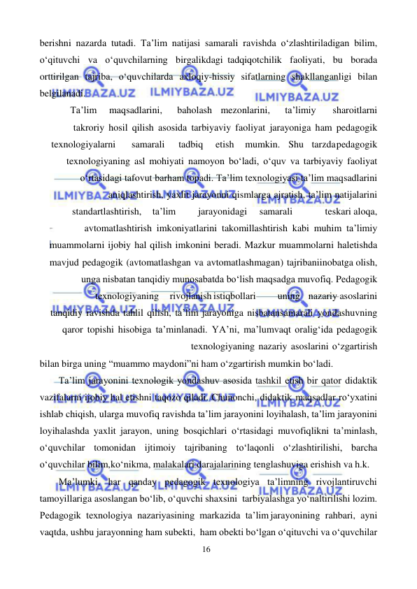 16 
 
 
berishni nazarda tutadi. Ta’lim natijasi samarali ravishda o‘zlashtiriladigan bilim, 
o‘qituvchi va o‘quvchilarning birgalikdagi tadqiqotchilik faoliyati, bu borada 
orttirilgan tajriba, o‘quvchilarda axloqiy-hissiy sifatlarning shakllanganligi bilan 
belgilanadi. 
Ta’lim  maqsadlarini, 
baholash  mezonlarini, 
ta’limiy 
sharoitlarni 
takroriy hosil qilish asosida tarbiyaviy faoliyat jarayoniga ham pedagogik 
texnologiyalarni 
samarali 
 tadbiq 
etish  mumkin.  Shu  tarzda pedagogik 
texnologiyaning asl mohiyati namoyon bo‘ladi, o‘quv va tarbiyaviy faoliyat 
o‘rtasidagi tafovut barham topadi. Ta’lim texnologiyasi ta’lim maqsadlarini 
aniqlashtirish, yaxlit jarayonni qismlarga ajratish, ta’lim natijalarini 
standartlashtirish, 
ta’lim 
jarayonidagi 
samarali 
  
teskari aloqa, 
avtomatlashtirish imkoniyatlarini takomillashtirish kabi muhim ta’limiy 
muammolarni ijobiy hal qilish imkonini beradi. Mazkur muammolarni hal etishda 
mavjud pedagogik (avtomatlashgan va avtomatlashmagan) tajribani inobatga olish, 
unga nisbatan tanqidiy munosabatda bo‘lish maqsadga muvofiq. Pedagogik
 
texnologiyaning 
rivojlanish istiqbollari 
uning  nazariy asoslarini 
tanqidiy ravishda tahlil qilish, ta’lim jarayoniga nisbatan samarali yondashuvning 
qaror topishi hisobiga ta’minlanadi. YA’ni, ma’lum vaqt oralig‘ida pedagogik 
texnologiyaning nazariy asoslarini o‘zgartirish 
bilan birga uning “muammo maydoni”ni ham o‘zgartirish mumkin bo‘ladi. 
Ta’lim jarayonini texnologik yondashuv asosida tashkil etish bir qator didaktik 
vazifalarni ijobiy hal etishni taqozo qiladi. Chunonchi, didaktik maqsadlar ro‘yxatini 
ishlab chiqish, ularga muvofiq ravishda ta’lim jarayonini loyihalash, ta’lim jarayonini 
loyihalashda yaxlit jarayon, uning bosqichlari o‘rtasidagi muvofiqlikni ta’minlash, 
o‘quvchilar tomonidan ijtimoiy tajribaning to‘laqonli o‘zlashtirilishi, barcha 
o‘quvchilar bilim, ko‘nikma, malakalari darajalarining tenglashuviga erishish va h.k. 
Ma’lumki, har qanday pedagogik texnologiya ta’limning rivojlantiruvchi 
tamoyillariga asoslangan bo‘lib, o‘quvchi shaxsini tarbiyalashga yo‘naltirilishi lozim. 
Pedagogik texnologiya nazariyasining markazida ta’lim jarayonining rahbari, ayni 
vaqtda, ushbu jarayonning ham subekti, ham obekti bo‘lgan o‘qituvchi va o‘quvchilar 
