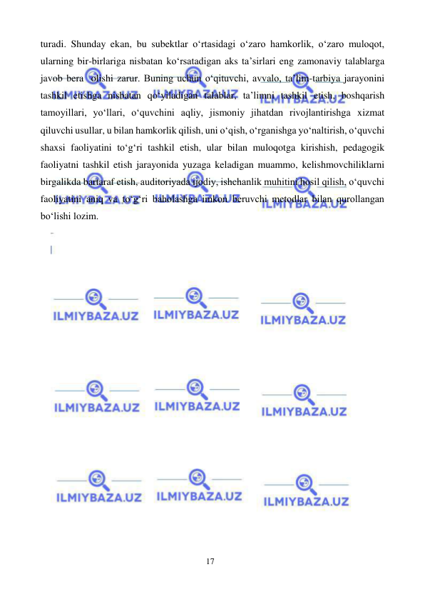 17 
 
 
turadi. Shunday ekan, bu subektlar o‘rtasidagi o‘zaro hamkorlik, o‘zaro muloqot, 
ularning bir-birlariga nisbatan ko‘rsatadigan aks ta’sirlari eng zamonaviy talablarga 
javob bera olishi zarur. Buning uchun o‘qituvchi, avvalo, ta’lim-tarbiya jarayonini 
tashkil etishga nisbatan qo‘yiladigan talablar, ta’limni tashkil etish, boshqarish 
tamoyillari, yo‘llari, o‘quvchini aqliy, jismoniy jihatdan rivojlantirishga xizmat 
qiluvchi usullar, u bilan hamkorlik qilish, uni o‘qish, o‘rganishga yo‘naltirish, o‘quvchi 
shaxsi faoliyatini to‘g‘ri tashkil etish, ular bilan muloqotga kirishish, pedagogik 
faoliyatni tashkil etish jarayonida yuzaga keladigan muammo, kelishmovchiliklarni 
birgalikda bartaraf etish, auditoriyada ijodiy, ishchanlik muhitini hosil qilish, o‘quvchi 
faoliyatini aniq va to‘g‘ri baholashga imkon beruvchi metodlar bilan qurollangan 
bo‘lishi lozim. 
