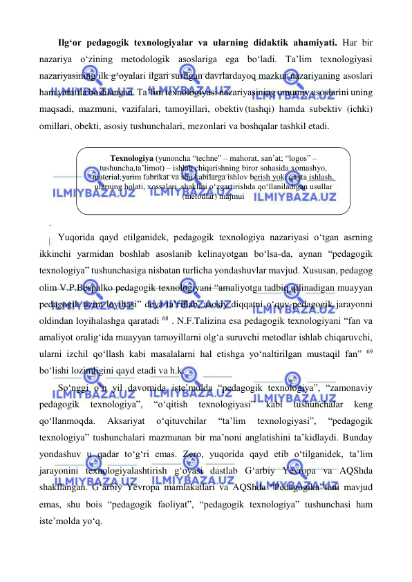  
 
Ilg‘or pedagogik texnologiyalar va ularning didaktik ahamiyati. Har bir 
nazariya o‘zining metodologik asoslariga ega bo‘ladi. Ta’lim texnologiyasi 
nazariyasining ilk g‘oyalari ilgari surilgan davrlardayoq mazkur nazariyaning asoslari 
ham yaratila boshlangan. Ta’lim texnologiyasi nazariyasining umumiy asoslarini uning 
maqsadi, mazmuni, vazifalari, tamoyillari, obektiv (tashqi) hamda subektiv (ichki) 
omillari, obekti, asosiy tushunchalari, mezonlari va boshqalar tashkil etadi. 
 
Yuqorida qayd etilganidek, pedagogik texnologiya nazariyasi o‘tgan asrning 
ikkinchi yarmidan boshlab asoslanib kelinayotgan bo‘lsa-da, aynan “pedagogik 
texnologiya” tushunchasiga nisbatan turlicha yondashuvlar mavjud. Xususan, pedagog 
olim V.P.Bespalko pedagogik texnologiyani “amaliyotga tadbiq qilinadigan muayyan 
pedagogik tizim loyihasi” deya ta’riflab, asosiy diqqatni o‘quv-pedagogik jarayonni 
oldindan loyihalashga qaratadi 68 . N.F.Talizina esa pedagogik texnologiyani “fan va 
amaliyot oralig‘ida muayyan tamoyillarni olg‘a suruvchi metodlar ishlab chiqaruvchi, 
ularni izchil qo‘llash kabi masalalarni hal etishga yo‘naltirilgan mustaqil fan” 69 
bo‘lishi lozimligini qayd etadi va h.k. 
So‘nggi o‘n yil davomida iste’molda “pedagogik texnologiya”, “zamonaviy 
pedagogik 
texnologiya”, 
“o‘qitish 
texnologiyasi” 
kabi 
tushunchalar 
keng 
qo‘llanmoqda. 
Aksariyat 
o‘qituvchilar 
“ta’lim 
texnologiyasi”, 
“pedagogik 
texnologiya” tushunchalari mazmunan bir ma’noni anglatishini ta’kidlaydi. Bunday 
yondashuv u qadar to‘g‘ri emas. Zero, yuqorida qayd etib o‘tilganidek, ta’lim 
jarayonini texnologiyalashtirish g‘oyasi dastlab G‘arbiy Yevropa va AQShda 
shakllangan. G‘arbiy Yevropa mamlakatlari va AQShda “Pedagogika” fani mavjud 
emas, shu bois “pedagogik faoliyat”, “pedagogik texnologiya” tushunchasi ham 
iste’molda yo‘q. 
Texnologiya (yunoncha “techne” – mahorat, san’at; “logos” – 
tushuncha, ta’limot) – ishlab chiqarishning biror sohasida xomashyo, 
material, yarim fabrikat va shu kabilarga ishlov berish yoki qayta ishlash, 
ularning holati, xossalari, shaklini о‘zgartirishda qо‘llaniladigan usullar 
(metodlar) majmui 
