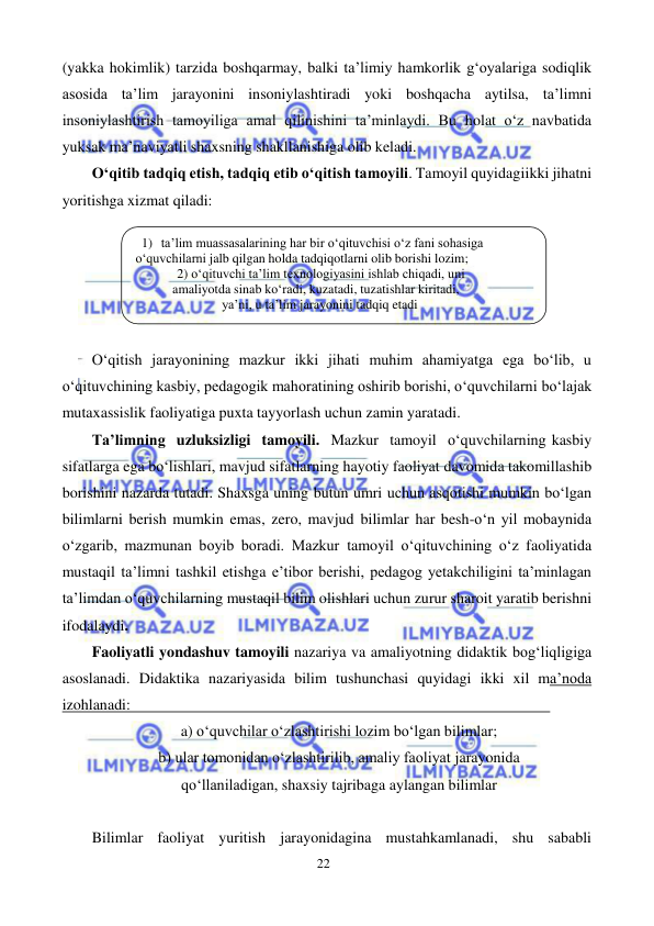 22 
 
 
(yakka hokimlik) tarzida boshqarmay, balki ta’limiy hamkorlik g‘oyalariga sodiqlik 
asosida ta’lim jarayonini insoniylashtiradi yoki boshqacha aytilsa, ta’limni 
insoniylashtirish tamoyiliga amal qilinishini ta’minlaydi. Bu holat o‘z navbatida 
yuksak ma’naviyatli shaxsning shakllanishiga olib keladi. 
O‘qitib tadqiq etish, tadqiq etib o‘qitish tamoyili. Tamoyil quyidagi ikki jihatni 
yoritishga xizmat qiladi: 
 
O‘qitish jarayonining mazkur ikki jihati muhim ahamiyatga ega bo‘lib, u 
o‘qituvchining kasbiy, pedagogik mahoratining oshirib borishi, o‘quvchilarni bo‘lajak 
mutaxassislik faoliyatiga puxta tayyorlash uchun zamin yaratadi. 
Ta’limning uzluksizligi tamoyili. Mazkur tamoyil o‘quvchilarning kasbiy 
sifatlarga ega bo‘lishlari, mavjud sifatlarning hayotiy faoliyat davomida takomillashib 
borishini nazarda tutadi. Shaxsga uning butun umri uchun asqotishi mumkin bo‘lgan 
bilimlarni berish mumkin emas, zero, mavjud bilimlar har besh-o‘n yil mobaynida 
o‘zgarib, mazmunan boyib boradi. Mazkur tamoyil o‘qituvchining o‘z faoliyatida 
mustaqil ta’limni tashkil etishga e’tibor berishi, pedagog yetakchiligini ta’minlagan 
ta’limdan o‘quvchilarning mustaqil bilim olishlari uchun zurur sharoit yaratib berishni 
ifodalaydi. 
Faoliyatli yondashuv tamoyili nazariya va amaliyotning didaktik bog‘liqligiga 
asoslanadi. Didaktika nazariyasida bilim tushunchasi quyidagi ikki xil ma’noda 
izohlanadi: 
 
a) o‘quvchilar o‘zlashtirishi lozim bo‘lgan bilimlar; 
b) ular tomonidan o‘zlashtirilib, amaliy faoliyat jarayonida 
qo‘llaniladigan, shaxsiy tajribaga aylangan bilimlar 
 
Bilimlar faoliyat yuritish jarayonidagina mustahkamlanadi, shu sababli 
1) ta’lim muassasalarining har bir о‘qituvchisi о‘z fani sohasiga 
о‘quvchilarni jalb qilgan holda tadqiqotlarni olib borishi lozim; 
2) о‘qituvchi ta’lim texnologiyasini ishlab chiqadi, uni 
amaliyotda sinab kо‘radi, kuzatadi, tuzatishlar kiritadi, 
ya’ni, u ta’lim jarayonini tadqiq etadi 
