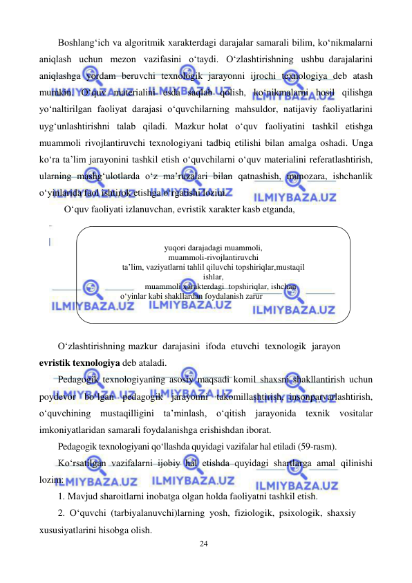 24 
 
 
Boshlang‘ich va algoritmik xarakterdagi darajalar samarali bilim, ko‘nikmalarni 
aniqlash uchun mezon vazifasini o‘taydi. O‘zlashtirishning ushbu darajalarini 
aniqlashga yordam beruvchi texnologik jarayonni ijrochi texnologiya deb atash 
mumkin. O‘quv materialini esda saqlab qolish, ko‘nikmalarni hosil qilishga 
yo‘naltirilgan faoliyat darajasi o‘quvchilarning mahsuldor, natijaviy faoliyatlarini 
uyg‘unlashtirishni talab qiladi. Mazkur holat o‘quv faoliyatini tashkil etishga 
muammoli rivojlantiruvchi texnologiyani tadbiq etilishi bilan amalga oshadi. Unga 
ko‘ra ta’lim jarayonini tashkil etish o‘quvchilarni o‘quv materialini referatlashtirish, 
ularning mashg‘ulotlarda o‘z ma’ruzalari bilan qatnashish, munozara, ishchanlik 
o‘yinlarida faol ishtirok etishga o‘rgatishi lozim. 
O‘quv faoliyati izlanuvchan, evristik xarakter kasb etganda, 
 
O‘zlashtirishning mazkur darajasini ifoda etuvchi texnologik jarayon 
evristik texnologiya deb ataladi. 
Pedagogik texnologiyaning asosiy maqsadi komil shaxsni shakllantirish uchun 
poydevor bo‘lgan pedagogik jarayonni takomillashtirish, insonparvarlashtirish, 
o‘quvchining mustaqilligini ta’minlash, o‘qitish jarayonida texnik vositalar 
imkoniyatlaridan samarali foydalanishga erishishdan iborat. 
Pedagogik texnologiyani qo‘llashda quyidagi vazifalar hal etiladi (59-rasm). 
Ko‘rsatilgan vazifalarni ijobiy hal etishda quyidagi shartlarga amal qilinishi 
lozim: 
1. Mavjud sharoitlarni inobatga olgan holda faoliyatni tashkil etish. 
2. O‘quvchi (tarbiyalanuvchi)larning yosh, fiziologik, psixologik, shaxsiy 
xususiyatlarini hisobga olish. 
 
yuqori darajadagi muammoli, 
muammoli-rivojlantiruvchi 
ta’lim, vaziyatlarni tahlil qiluvchi topshiriqlar, mustaqil 
ishlar, 
muammoli xarakterdagi topshiriqlar, ishchan 
о‘yinlar kabi shakllardan foydalanish zarur 
