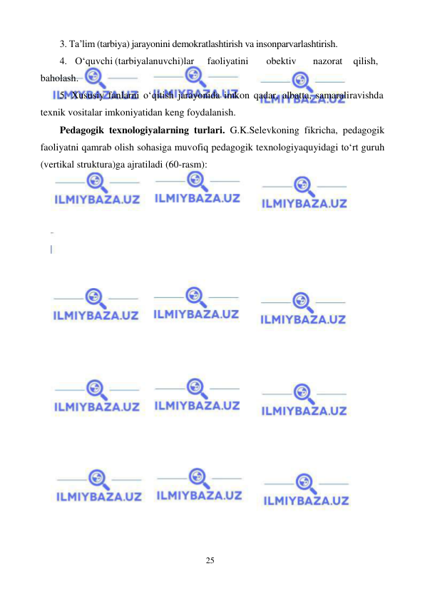 25 
 
 
3. Ta’lim (tarbiya) jarayonini demokratlashtirish va insonparvarlashtirish. 
4. O‘quvchi (tarbiyalanuvchi)lar 
faoliyatini 
obektiv 
nazorat 
qilish, 
baholash. 
5. Xususiy fanlarni o‘qitish jarayonida imkon qadar, albatta, samarali ravishda 
texnik vositalar imkoniyatidan keng foydalanish. 
Pedagogik texnologiyalarning turlari. G.K.Selevkoning fikricha, pedagogik 
faoliyatni qamrab olish sohasiga muvofiq pedagogik texnologiya quyidagi to‘rt guruh 
(vertikal struktura)ga ajratiladi (60-rasm): 
