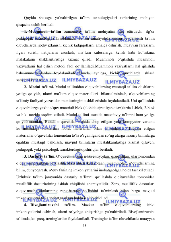 33 
 
 
Quyida shaxsga yo‘naltirilgan ta’lim texnologiyalari turlarining mohiyati 
qisqacha ochib beriladi. 
1. Muammoli ta’lim zamonaviy ta’lim mohiyatini aks ettiruvchi ilg‘or 
pedagogik texnologiya hisoblanadi. Ta’lim amaliyotida undan foydalanish ta’lim 
oluvchilarda ijodiy izlanish, kichik tadqiqotlarni amalga oshirish, muayyan farazlarni 
ilgari surish, natijalarni asoslash, ma’lum xulosalarga kelish kabi ko‘nikma, 
malakalarni shakllantirishga xizmat qiladi. Muammoli o‘qitishda muammoli 
vaziyatlarni hal qilish metodi faol qo‘llaniladi. Muammoli vaziyatlarni hal qilishda 
bahs-munozaralardan foydalaniladi. Bunda, ayniqsa, kichik guruhlarda ishlash 
samarali kechadi. 
2. Modul ta’limi. Modul ta’limidan o‘quvchilarning mustaqil ta’lim olishlarini 
yo‘lga qo‘yish, ularni ma’lum o‘quv materiallari bilan ta’minlash, o‘quvchilarning 
ta’limiy faoliyati yuzasidan monitoringini tashkil etishda foydalaniladi. Uni qo‘llashda 
o‘quvchilarga yaxlit o‘quv materiali blok (alohida ajratilgan qism)larda 1-blok, 2-blok 
va h.k. tarzida taqdim etiladi. Modul ta’limi asosida masofaviy ta’limni ham yo‘lga 
qo‘yish mumkin. Bunda o‘quvchilar alohida chop etilgan yoki kompyuter varianti 
ko‘rinishidagi bloklardan iborat materiallar bilan ta’minlanadi. Taqdim etilgan 
materiallar o‘quvchilar tomonidan to‘la o‘rganilgandan so‘ng ularga nazariy bilimlarga 
egalikni mustaqil baholash, mavjud bilimlarni mustahkamlashga xizmat qiluvchi 
pedagogik yoki psixologik xarakterdagi topshiriqlar beriladi. 
3. Dasturiy ta’lim. O‘quvchilarning ichki ehtiyojlari, qiziqishlari, ular tomonidan 
o‘quv materiallarini o‘zlashtirishda duch kelayotgan muammolar, o‘quvchilarning 
bilim, dunyoqarash, o‘quv fanining imkoniyatlarini inobatga olgan holda tashkil etiladi. 
Uzluksiz ta’lim jarayonida dasturiy ta’limni qo‘llashda o‘qituvchilar tomonidan 
mualliflik dasturlarining ishlab chiqilishi ahamiyatlidir. Zero, mualliflik dasturlari 
o‘quv mashg‘ulotlarining rang-barang bo‘lishini ta’minlash bilan birga mavjud 
imkoniyatlarni to‘la inobatga olgan holda ishlab chiqiladi. 
4. Rivojlantiruvchi 
ta’lim. 
Mazkur 
ta’lim 
o‘quvchilarning 
ichki 
imkoniyatlarini oshirish, ularni ro‘yobga chiqarishga yo‘naltiriladi. Rivojlantiruvchi 
ta’limda, ko‘proq, treninglardan foydalaniladi. Treninglar ta’lim oluvchilarda muayyan 
