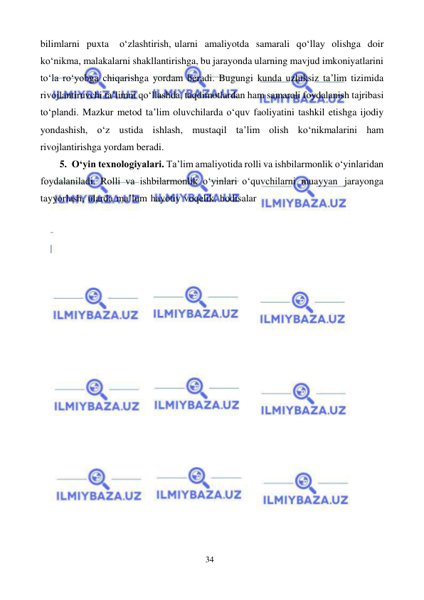 34 
 
 
bilimlarni puxta 
o‘zlashtirish, ularni amaliyotda samarali qo‘llay olishga doir 
ko‘nikma, malakalarni shakllantirishga, bu jarayonda ularning mavjud imkoniyatlarini 
to‘la ro‘yobga chiqarishga yordam beradi. Bugungi kunda uzluksiz ta’lim tizimida 
rivojlantiruvchi ta’limni qo‘llashda, taqdimotlardan ham samarali foydalanish tajribasi 
to‘plandi. Mazkur metod ta’lim oluvchilarda o‘quv faoliyatini tashkil etishga ijodiy 
yondashish, o‘z ustida ishlash, mustaqil ta’lim olish ko‘nikmalarini ham 
rivojlantirishga yordam beradi. 
5. O‘yin texnologiyalari. Ta’lim amaliyotida rolli va ishbilarmonlik o‘yinlaridan 
foydalaniladi. Rolli va ishbilarmonlik o‘yinlari o‘quvchilarni muayyan jarayonga 
tayyorlash, ularda ma’lum hayotiy voqelik, hodisalar 
