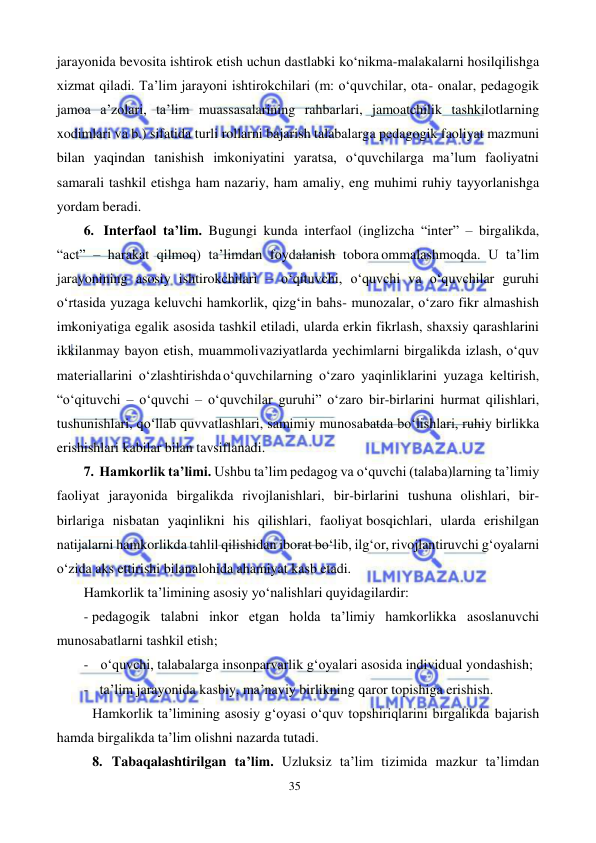 35 
 
 
jarayonida bevosita ishtirok etish uchun dastlabki ko‘nikma-malakalarni hosil qilishga 
xizmat qiladi. Ta’lim jarayoni ishtirokchilari (m: o‘quvchilar, ota- onalar, pedagogik 
jamoa a’zolari, ta’lim muassasalarining rahbarlari, jamoatchilik tashkilotlarning 
xodimlari va b.) sifatida turli rollarni bajarish talabalarga pedagogik faoliyat mazmuni 
bilan yaqindan tanishish imkoniyatini yaratsa, o‘quvchilarga ma’lum faoliyatni 
samarali tashkil etishga ham nazariy, ham amaliy, eng muhimi ruhiy tayyorlanishga 
yordam beradi. 
6. Interfaol ta’lim. Bugungi kunda interfaol (inglizcha “inter” – birgalikda, 
“act” – harakat qilmoq) ta’limdan foydalanish tobora ommalashmoqda. U ta’lim 
jarayonining asosiy ishtirokchilari – o‘qituvchi, o‘quvchi va o‘quvchilar guruhi 
o‘rtasida yuzaga keluvchi hamkorlik, qizg‘in bahs- munozalar, o‘zaro fikr almashish 
imkoniyatiga egalik asosida tashkil etiladi, ularda erkin fikrlash, shaxsiy qarashlarini 
ikkilanmay bayon etish, muammoli vaziyatlarda yechimlarni birgalikda izlash, o‘quv 
materiallarini o‘zlashtirishda o‘quvchilarning o‘zaro yaqinliklarini yuzaga keltirish, 
“o‘qituvchi – o‘quvchi – o‘quvchilar guruhi” o‘zaro bir-birlarini hurmat qilishlari, 
tushunishlari, qo‘llab quvvatlashlari, samimiy munosabatda bo‘lishlari, ruhiy birlikka 
erishishlari kabilar bilan tavsiflanadi. 
7. Hamkorlik ta’limi. Ushbu ta’lim pedagog va o‘quvchi (talaba)larning ta’limiy 
faoliyat jarayonida birgalikda rivojlanishlari, bir-birlarini tushuna olishlari, bir-
birlariga nisbatan yaqinlikni his qilishlari, faoliyat bosqichlari, ularda erishilgan 
natijalarni hamkorlikda tahlil qilishidan iborat bo‘lib, ilg‘or, rivojlantiruvchi g‘oyalarni 
o‘zida aks ettirishi bilan alohida ahamiyat kasb etadi. 
Hamkorlik ta’limining asosiy yo‘nalishlari quyidagilardir: 
- pedagogik talabni inkor etgan holda ta’limiy hamkorlikka asoslanuvchi 
munosabatlarni tashkil etish; 
- o‘quvchi, talabalarga insonparvarlik g‘oyalari asosida individual yondashish; 
- ta’lim jarayonida kasbiy, ma’naviy birlikning qaror topishiga erishish. 
Hamkorlik ta’limining asosiy g‘oyasi o‘quv topshiriqlarini birgalikda bajarish 
hamda birgalikda ta’lim olishni nazarda tutadi. 
8. Tabaqalashtirilgan ta’lim. Uzluksiz ta’lim tizimida mazkur ta’limdan 
