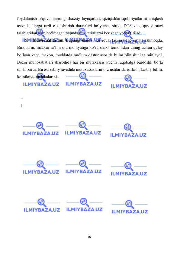 36 
 
 
foydalanish o‘quvchilarning shaxsiy layoqatlari, qiziqishlari, qobiliyatlarini aniqlash 
asosida ularga turli o‘zlashtirish darajalari bo‘yicha, biroq, DTS va o‘quv dasturi 
talablaridan kam bo‘lmagan hajmdagi materiallarni berishga yo‘naltiriladi. 
9. Individual ta’lim. Bugungi kunda individual ta’lim keng ommalashmoqda. 
Binobarin, mazkur ta’lim o‘z mohiyatiga ko‘ra shaxs tomonidan uning uchun qulay 
bo‘lgan vaqt, makon, muddatda ma’lum dastur asosida bilim olinishini ta’minlaydi. 
Bozor munosabatlari sharoitida har bir mutaxassis kuchli raqobatga bardoshli bo‘la 
olishi zarur. Bu esa tabiiy ravishda mutaxassislarni o‘z ustilarida ishlash, kasbiy bilim, 
ko‘nikma, malakalarini 
