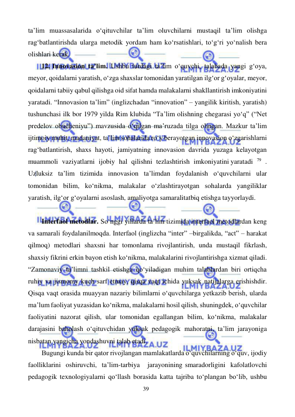 39 
 
 
ta’lim muassasalarida o‘qituvchilar ta’lim oluvchilarni mustaqil ta’lim olishga 
rag‘batlantirishda ularga metodik yordam ham ko‘rsatishlari, to‘g‘ri yo‘nalish bera 
olishlari kerak. 
12. Innovasion ta’lim. Ushbu turdagi ta’lim o‘quvchi, talabada yangi g‘oya, 
meyor, qoidalarni yaratish, o‘zga shaxslar tomonidan yaratilgan ilg‘or g‘oyalar, meyor, 
qoidalarni tabiiy qabul qilishga oid sifat hamda malakalarni shakllantirish imkoniyatini 
yaratadi. “Innovasion ta’lim” (inglizchadan “innovation” – yangilik kiritish, yaratish) 
tushunchasi ilk bor 1979 yilda Rim klubida “Ta’lim olishning chegarasi yo‘q” (“Net 
predelov obucheniyu”) mavzusida o‘qilgan ma’ruzada tilga olingan. Mazkur ta’lim 
ijtimoiy muhit, madaniyat, ta’lim sohalarida ro‘y berayotgan innovasion o‘zgarishlarni 
rag‘batlantirish, shaxs hayoti, jamiyatning innovasion davrida yuzaga kelayotgan 
muammoli vaziyatlarni ijobiy hal qilishni tezlashtirish imkoniyatini yaratadi 79 . 
Uzluksiz ta’lim tizimida innovasion ta’limdan foydalanish o‘quvchilarni ular 
tomonidan bilim, ko‘nikma, malakalar o‘zlashtirayotgan sohalarda yangiliklar 
yaratish, ilg‘or g‘oyalarni asoslash, amaliyotga samarali tatbiq etishga tayyorlaydi. 
 
Interfaol metodlar. So‘nggi yillarda ta’lim tizimida interfaol metodlardan keng 
va samarali foydalanilmoqda. Interfaol (inglizcha “inter” – birgalikda, “act” – harakat 
qilmoq) metodlari shaxsni har tomonlama rivojlantirish, unda mustaqil fikrlash, 
shaxsiy fikrini erkin bayon etish ko‘nikma, malakalarini rivojlantirishga xizmat qiladi. 
“Zamonaviy ta’limni tashkil etishga qo‘yiladigan muhim talablardan biri ortiqcha 
ruhiy va jismoniy kuch sarf etmay, qisqa vaqt ichida yuksak natijalarga erishishdir. 
Qisqa vaqt orasida muayyan nazariy bilimlarni o‘quvchilarga yetkazib berish, ularda 
ma’lum faoliyat yuzasidan ko‘nikma, malakalarni hosil qilish, shuningdek, o‘quvchilar 
faoliyatini nazorat qilish, ular tomonidan egallangan bilim, ko‘nikma, malakalar 
darajasini baholash o‘qituvchidan yuksak pedagogik mahoratni, ta’lim jarayoniga 
nisbatan yangicha yondashuvni talab etadi. 
Bugungi kunda bir qator rivojlangan mamlakatlarda o‘quvchilarning o‘quv, ijodiy 
faolliklarini oshiruvchi, ta’lim-tarbiya 
jarayonining smaradorligini kafolatlovchi 
pedagogik texnologiyalarni qo‘llash borasida katta tajriba to‘plangan bo‘lib, ushbu 
