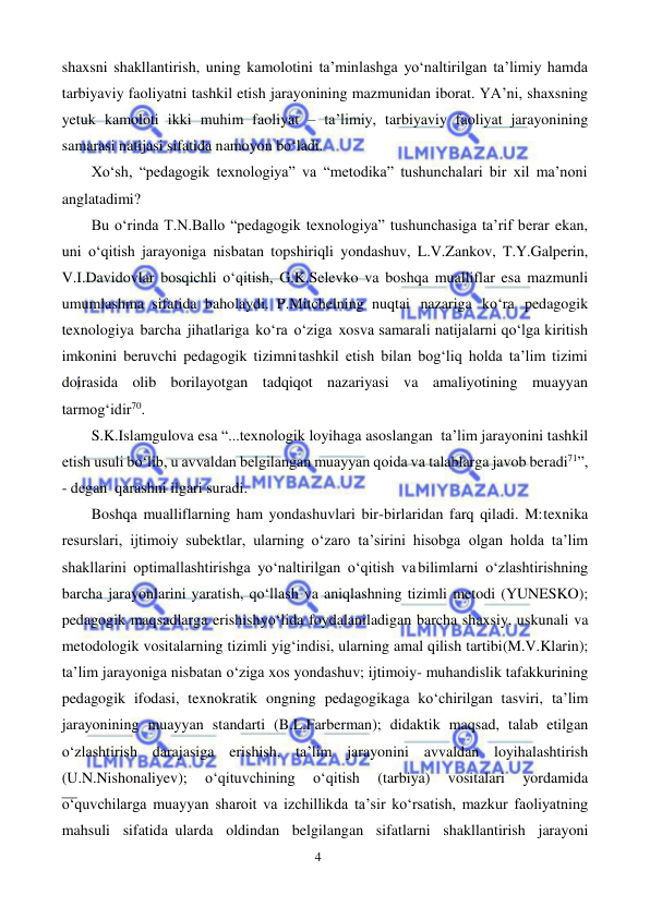 4 
 
 
shaxsni shakllantirish, uning kamolotini ta’minlashga yo‘naltirilgan ta’limiy hamda 
tarbiyaviy faoliyatni tashkil etish jarayonining mazmunidan iborat. YA’ni, shaxsning 
yetuk kamoloti ikki muhim faoliyat – ta’limiy, tarbiyaviy faoliyat jarayonining 
samarasi natijasi sifatida namoyon bo‘ladi. 
Xo‘sh, “pedagogik texnologiya” va “metodika” tushunchalari bir xil ma’noni 
anglatadimi? 
Bu o‘rinda T.N.Ballo “pedagogik texnologiya” tushunchasiga ta’rif berar ekan, 
uni o‘qitish jarayoniga nisbatan topshiriqli yondashuv, L.V.Zankov, T.Y.Galperin, 
V.I.Davidovlar bosqichli o‘qitish, G.K.Selevko va boshqa mualliflar esa mazmunli 
umumlashma sifatida baholaydi. P.Mitchelning nuqtai nazariga ko‘ra pedagogik 
texnologiya barcha jihatlariga ko‘ra o‘ziga xos va samarali natijalarni qo‘lga kiritish 
imkonini beruvchi pedagogik tizimni tashkil etish bilan bog‘liq holda ta’lim tizimi 
doirasida olib borilayotgan tadqiqot nazariyasi va amaliyotining muayyan 
tarmog‘idir70. 
S.K.Islamgulova esa “...texnologik loyihaga asoslangan ta’lim jarayonini tashkil 
etish usuli bo‘lib, u avvaldan belgilangan muayyan qoida va talablarga javob beradi71”, 
- degan qarashni ilgari suradi. 
Boshqa mualliflarning ham yondashuvlari bir-birlaridan farq qiladi. M: texnika 
resurslari, ijtimoiy subektlar, ularning o‘zaro ta’sirini hisobga olgan holda ta’lim 
shakllarini optimallashtirishga yo‘naltirilgan o‘qitish va bilimlarni o‘zlashtirishning 
barcha jarayonlarini yaratish, qo‘llash va aniqlashning tizimli metodi (YUNESKO); 
pedagogik maqsadlarga erishish yo‘lida foydalaniladigan barcha shaxsiy, uskunali va 
metodologik vositalarning tizimli yig‘indisi, ularning amal qilish tartibi (M.V.Klarin); 
ta’lim jarayoniga nisbatan o‘ziga xos yondashuv; ijtimoiy- muhandislik tafakkurining 
pedagogik ifodasi, texnokratik ongning pedagogikaga ko‘chirilgan tasviri, ta’lim 
jarayonining muayyan standarti (B.L.Farberman); didaktik maqsad, talab etilgan 
o‘zlashtirish darajasiga erishish, ta’lim jarayonini avvaldan loyihalashtirish 
(U.N.Nishonaliyev); 
o‘qituvchining 
o‘qitish 
(tarbiya) 
vositalari 
yordamida 
o‘quvchilarga muayyan sharoit va izchillikda ta’sir ko‘rsatish, mazkur faoliyatning 
mahsuli sifatida ularda oldindan belgilangan sifatlarni shakllantirish jarayoni 
