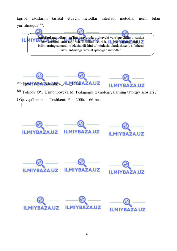 40 
 
 
tajriba asoslarini tashkil etuvchi metodlar interfaol metodlar nomi bilan 
yuritilmoqda”80. 
 
 
 
79 http://msk.treko.ru/show_dict_1234. 
80 Tolipov O‘., Usmonboyeva M. Pedagogik texnologiyalarning tatbiqiy asoslari / 
O‘quv qo‘llanma. – Toshkent: Fan, 2006. – 66-bet. 
Interfaol metodlar – ta’lim jarayonida о‘qituvchi va о‘quvchilar о‘rtasida 
hamkorlikni qaror toptirish, faollikni oshirish, о‘quvchilar tomonidan 
bilimlarning samarali о‘zlashtirilishini ta’minlash, ularda shaxsiy sifatlarni 
rivojlantirishga xizmat qiladigan metodlar 
