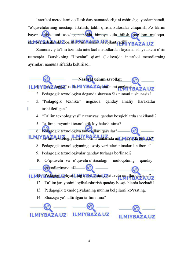 41 
 
 
Interfaol metodlarni qo‘llash dars samaradorligini oshirishga yordam beradi, 
“o‘quvchilarning mustaqil fikrlash, tahlil qilish, xulosalar chiqarish, o‘z fikrini 
bayon qilish. uni asoslagan holda himoya qila bilish, sog‘lom muloqot, 
munozara, bahs olib borish ko‘nikmalarini rivojlantiradi”81. 
Zamonaviy ta’lim tizimida interfaol metodlardan foydalanish yetakchi o‘rin 
tutmoqda. Darslikning “Ilovalar” qismi (1-ilova)da interfaol metodlarning 
ayrimlari namuna sifatida keltiriladi. 
 
Nazorat uchun savollar: 
1. “Texnologiya” tushunchasi qanday ma’noni anglatadi? 
2. Pedagogik texnologiya deganda shaxsan Siz nimani tushunasiz? 
3. “Pedagogik texnika” 
negizida 
qanday amaliy 
harakatlar
 
tashkil etilgan? 
4. “Ta’lim texnologiyasi” nazariyasi qanday bosqichlarda shakllandi? 
5. Ta’lim jarayonini texnologik loyihalash nima? 
6. Pedagogik texnologiya tamoyillari qaysilar? 
7. Ta’lim texnologiyalaridan birini tanlashda nima nazarda tutiladi? 
8. Pedagogik texnologiyaning asosiy vazifalari nimalardan iborat? 
9. Pedagogik texnologiyalar qanday turlarga bo‘linadi? 
10. O‘qituvchi va o‘quvchi o‘rtasidagi 
muloqotning 
qanday
 
metodlari mavjud? 
11. Pedagog faoliyatining mazmunini yorituvchi omillar qaysilar? 
12. Ta’lim jarayonini loyihalashtirish qanday bosqichlarda kechadi? 
13. Pedagogik texnologiyalarning muhim belgilarni ko‘rsating. 
14. Shaxsga yo‘naltirilgan ta’lim nima? 
 

