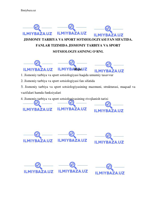 Ilmiybaza.uz 
 
 
 
 
 
JISMONIY TARBIYA VA SPORT SOTSIOLOGIYASI FAN SIFATIDA. 
FANLAR TIZIMIDA JISMONIY TARBIYA VA SPORT 
SOTSIOLOGIYASINING O‘RNI. 
 
 
Reja: 
1. Jismoniy tarbiya va sport sotsiologiyasi haqida umumiy tasavvur 
2. Jismoniy tarbiya va sport sotsiologiyasi fan sifatida 
3. Jismoniy tarbiya va sport sotsiologiyasining mazmuni, strukturasi, maqsad va 
vazifalari hamda funksiyalari 
4. Jismoniy tarbiya va sport sotsiologiyasining rivojlanish tarixi 
 
 
 
 
 
 
 
 
 
 
 
 
 
 
 
