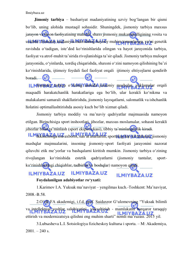 Ilmiybaza.uz 
 
Jimoniy tarbiya – bashariyat madaniyatining uzviy bog‘langan bir qismi 
bo‘lib, uning alohida mustaqil sohasidir. Shuningdek, jismoniy tarbiya maxsus 
jarayon va inson faoliyatining mahsuli, shaxs jismoniy mukammalligining vosita va 
usulidir. Jismoniy madaniyat individning hayotiy muhim tomonlariga, ya’ni genetik 
ravishda o‘tadigan, iste’dod ko‘rinishlarida olingan va hayot jarayonida tarbiya, 
faoliyat va atrof-muhit ta’sirida rivojlanishiga ta’sir qiladi. Jismoniy tarbiya muloqot 
jarayonida, o‘yinlarda, xordiq chiqarishda, shaxsni o‘zini namoyon qilishining ba’zi 
ko‘rinishlarida, ijtimoiy foydali faol faoliyat orqali  ijtimoiy ehtiyojlarni qondirib 
boradi. 
 
Jismoniy tarbiya o‘zining asosida jismoniy mashqlar, yuklamalar orqali 
maqsadli harakatchanlik harakatlariga ega bo‘lib, ular kerakli ko‘nikma va 
malakalarni samarali shakllatirishda, jismoniy layoqatlarni, salomatlik va ishchanlik 
holatini optimallashtirishda asosiy kuch bo‘lib xizmat qiladi. 
 
Jismoniy tarbiya moddiy va ma’naviy qadriyatlar majmuasida namoyon 
etilgan. Birinchisiga sport inshootlari, jihozlar, maxsus moslamalar, sohasni kerakli 
jihozlar bilan ta’minlash (sport ekipirovkasi), tibbiy ta’minlanganlik kiradi. 
 
Ikkinchisiga esa axborot, san’at asarlarini, sportning har-xil turlarini, jismoniy 
mashqlar majmualarini, insoning jismoniy-sport faoliyati jarayonini nazorat 
qiluvchi etik me’yorlar va bashqalarni kiritish mumkin. Jismoniy tarbiya o‘zining 
rivojlangan 
ko‘rinishida 
estetik 
qadriyatlarni 
(jismoniy 
tantalar, 
sport-
ko‘rinishlaridagi chiqishlar, tadbirlar va boshqlar) namoyon qiladi. 
 
 
Foydalanilgan adabiyotlar ro‘yxati: 
1.Karimov I.A. Yuksak ma’naviyat – yengilmas kuch.-Toshkent: Ma’naviyat, 
2008.-B.58. 
2.O‘zR FA akademigi, i.f.d, prof. Saidaxror G‘ulomovning “Yuksak bilimli 
va intellektual yoshlar salohiyatini  yuksaltirish - mamlakatni barqaror taraqqiy 
ettirish va modernizatsiya qilishni eng muhim sharti” nomli ma’ruzasi. 2015 yil. 
3.Lubыsheva L.I. Sotsiologiya fizicheskoy kulturы i sporta. – M: Akademiya, 
2001. – 240 s. 
