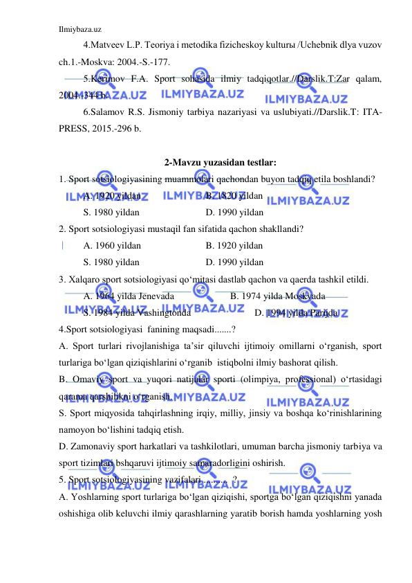 Ilmiybaza.uz 
 
4.Matveev L.P. Teoriya i metodika fizicheskoy kulturы /Uchebnik dlya vuzov 
ch.1.-Moskva: 2004.-S.-177.  
5.Kerimov F.A. Sport sohasida ilmiy tadqiqotlar.//Darslik.T:Zar qalam, 
2004.-344 b. 
6.Salamov R.S. Jismoniy tarbiya nazariyasi va uslubiyati.//Darslik.T: ITA-
PRESS, 2015.-296 b. 
 
2-Mavzu yuzasidan testlar: 
1. Sport sotsiologiyasining muammolari qachondan buyon tadqiq etila boshlandi? 
A. 1920 yildan 
 
 
B. 1820 yildan 
S. 1980 yildan 
 
 
D. 1990 yildan 
2. Sport sotsiologiyasi mustaqil fan sifatida qachon shakllandi? 
A. 1960 yildan 
 
 
B. 1920 yildan 
S. 1980 yildan 
 
 
D. 1990 yildan 
3. Xalqaro sport sotsiologiyasi qo‘mitasi dastlab qachon va qaerda tashkil etildi. 
A. 1964 yilda Jenevada  
 
B. 1974 yilda Moskvada 
S. 1984 yilda Vashingtonda 
 
 
D. 1994 yilda Parijda 
4.Sport sotsiologiyasi  fanining maqsadi.......? 
A. Sport turlari rivojlanishiga ta’sir qiluvchi ijtimoiy omillarni o‘rganish, sport 
turlariga bo‘lgan qiziqishlarini o‘rganib  istiqbolni ilmiy bashorat qilish. 
B. Omaviy sport va yuqori natijalar sporti (olimpiya, professional) o‘rtasidagi 
qarama qarshilikni o‘rganish. 
S. Sport miqyosida tahqirlashning irqiy, milliy, jinsiy va boshqa ko‘rinishlarining 
namoyon bo‘lishini tadqiq etish. 
D. Zamonaviy sport harkatlari va tashkilotlari, umuman barcha jismoniy tarbiya va 
sport tizimlari bshqaruvi ijtimoiy samaradorligini oshirish. 
5. Sport sotsiologiyasining vazifalari ..........  ? 
A. Yoshlarning sport turlariga bo‘lgan qiziqishi, sportga bo‘lgan qiziqishni yanada 
oshishiga olib keluvchi ilmiy qarashlarning yaratib borish hamda yoshlarning yosh 
