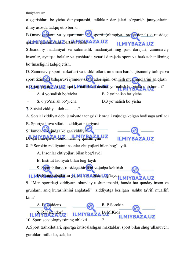 Ilmiybaza.uz 
 
o‘zgarishlari bo‘yicha dunyoqarashi, tafakkur darajalari o‘zgarish jarayonlarini 
ilmiy asosda tadqiq etib borish. 
B.Omaviy sport va yuqori natijalar sporti (olimpiya, professional) o‘rtasidagi 
qarama qarshiliklarni bartaraf etish. 
S.Jismoniy madaniyat va salomatlik madaniyatining past darajasi, zamonaviy 
insonlar, ayniqsa bolalar va yoshlarda yetarli darajada sport va harkatchanlikning 
bo‘lmasligini tadqiq etish. 
D. Zamonaviy sport harkatlari va tashkilotlari, umuman barcha jismoniy tarbiya va 
sport tizimlari bshqaruvi ijtimoiy samaradorligini oshirish muammolarini aniqlash. 
6. Sport institutlari tadqiqot yo‘nalishlari nechta  yo‘nalish bo‘yicha olib boradi? 
A. 4 yo‘nalish bo‘yicha  
 
B. 2 yo‘nalish bo‘yicha 
S. 6 yo‘nalish bo‘yicha  
 
D.3 yo‘nalish bo‘yicha 
7. Sotsial ziddiyat deb ............? 
A. Sotsial ziddiyat deb, jamiyatda tengsizlik orqali vujudga kelgan hodisaga aytiladi 
B. Sportga ilova sifatida ziddiyat nzariyasi 
S. Jamoada vujudga kelgan ziddiyat 
D. Qarama-qarshi tomonlarning qarshiligini 
8. P.Sorokin ziddiyatni insonlar ehtiyojlari bilan bog‘laydi. 
 
A. Insonlar ehtiyojlari bilan bog‘laydi 
 
B. Institut faoliyati bilan bog‘laydi 
 
S. Sportchilar o‘rtasidagi birlikni vujudga keltirish 
 
D. Munosabatlarini yumshatish  bilan bog‘laydi 
9. “Men sportdagi ziddiyatni shunday tushunamanki, bunda har qanday inson va 
gruhlarni aniq kurashishini anglatadi”  ziddiyatga berilgan  ushbu ta’rifi muallifi 
kim? 
 
A. E. Giddens 
 
 
 
B. P.Sorokin 
 
S. R.Darendorf 
 
 
 
D. M.Kros 
10. Sport sotsiologiyasining ob’ekti .............? 
A.Sport tashkilotlari, sportga ixtisoslashgan maktablar, sport bilan shug‘ullanuvchi 
guruhlar, millatlar, xalqlar 
