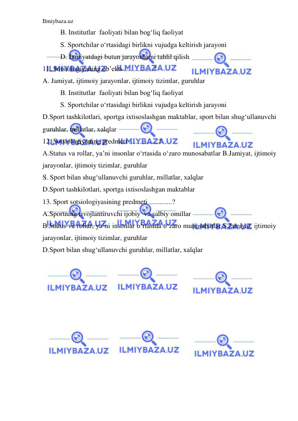 Ilmiybaza.uz 
 
 
B. Institutlar  faoliyati bilan bog‘liq faoliyat 
 
S. Sportchilar o‘rtasidagi birlikni vujudga keltirish jarayoni 
 
D. Jamiyatdagi butun jarayonlarni tahlil qilish 
11. Sotsiologiyaning ob’ekti .................? 
A. Jamiyat, ijtimoiy jarayonlar, ijtimoiy tizimlar, guruhlar  
 
B. Institutlar  faoliyati bilan bog‘liq faoliyat 
 
S. Sportchilar o‘rtasidagi birlikni vujudga keltirish jarayoni 
D.Sport tashkilotlari, sportga ixtisoslashgan maktablar, sport bilan shug‘ullanuvchi 
guruhlar, millatlar, xalqlar 
12. Sotsiologiyaning predmeti .................? 
A.Status va rollar, ya’ni insonlar o‘rtasida o‘zaro munosabatlar B.Jamiyat, ijtimoiy 
jarayonlar, ijtimoiy tizimlar, guruhlar  
S. Sport bilan shug‘ullanuvchi guruhlar, millatlar, xalqlar 
D.Sport tashkilotlari, sportga ixtisoslashgan maktablar  
13. Sport sotsiologiyasining predmeti .............? 
A.Sportning rivojlantiruvchi ijobiy  va salbiy omillar  
B.Status va rollar, ya’ni insonlar o‘rtasida o‘zaro munosabatlar S.Jamiyat, ijtimoiy 
jarayonlar, ijtimoiy tizimlar, guruhlar  
D.Sport bilan shug‘ullanuvchi guruhlar, millatlar, xalqlar 
