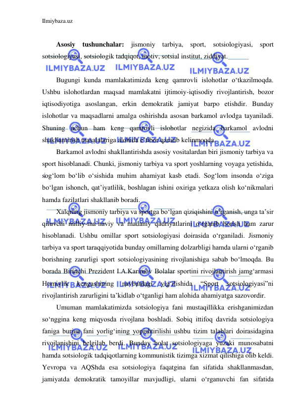 Ilmiybaza.uz 
 
 
Asosiy tushunchalar: jismoniy tarbiya, sport, sotsiologiyasi, sport 
sotsiologiyasi, sotsiologik tadqiqot, motiv, sotsial institut, ziddiyat. 
 
Bugungi kunda mamlakatimizda keng qamrovli islohotlar o‘tkazilmoqda. 
Ushbu islohotlardan maqsad mamlakatni ijtimoiy-iqtisodiy rivojlantirish, bozor 
iqtisodiyotiga asoslangan, erkin demokratik jamiyat barpo etishdir. Bunday 
islohotlar va maqsadlarni amalga oshirishda asosan barkamol avlodga tayaniladi. 
Shuning uchun ham keng qamrovli islohotlar negizida barkamol avlodni 
shakllantirish masalalariga alohida e’tibor qaratib kelinmoqda. 
Barkamol avlodni shakllantirishda asosiy vositalardan biri jismoniy tarbiya va 
sport hisoblanadi. Chunki, jismoniy tarbiya va sport yoshlarning voyaga yetishida, 
sog‘lom bo‘lib o‘sishida muhim ahamiyat kasb etadi. Sog‘lom insonda o‘ziga 
bo‘lgan ishonch, qat’iyatlilik, boshlagan ishini oxiriga yetkaza olish ko‘nikmalari 
hamda fazilatlari shakllanib boradi. 
Xalqning jismoniy tarbiya va sportga bo‘lgan qiziqishini o‘rganish, unga ta’sir 
qiluvchi milliy-ma’naviy va madaniy qadriyatlarini o‘rganib borish ham zarur 
hisoblanadi. Ushbu omillar sport sotsiologiyasi doirasida o‘rganiladi. Jismoniy 
tarbiya va sport taraqqiyotida bunday omillarning dolzarbligi hamda ularni o‘rganib 
borishning zarurligi sport sotsiologiyasining rivojlanishiga sabab bo‘lmoqda. Bu 
borada Birinchi Prezident I.A.Karimov Bolalar sportini rivojlantirish jamg‘armasi 
Homiylik 
kengashining 
navbatdagi 
yig‘ilishida 
“Sport 
sotsiologiyasi”ni 
rivojlantirish zarurligini ta’kidlab o‘tganligi ham alohida ahamiyatga sazovordir.  
Umuman mamlakatimizda sotsiologiya fani mustaqillikka erishganimizdan 
so‘nggina keng miqyosda rivojlana boshladi. Sobiq ittifoq davrida sotsiologiya 
faniga burjua fani yorlig‘ining yopishtirilishi ushbu tizim talablari doirasidagina 
rivojlanishini belgilab berdi. Bunday holat sotsiologiyaga yuzaki munosabatni 
hamda sotsiologik tadqiqotlarning kommunistik tizimga xizmat qilishiga olib keldi. 
Yevropa va AQShda esa sotsiologiya faqatgina fan sifatida shakllanmasdan, 
jamiyatda demokratik tamoyillar mavjudligi, ularni o‘rganuvchi fan sifatida 
