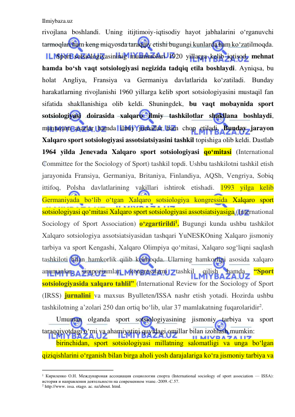 Ilmiybaza.uz 
 
rivojlana boshlandi. Uning itijtimoiy-iqtisodiy hayot jabhalarini o‘rganuvchi 
tarmoqlari ham keng miqyosda taraqqiy etishi bugungi kunlarda ham ko‘zatilmoqda.  
Sport sotsiologiyasininig muammolari 1920 yillarga kelib iqtisod, mehnat 
hamda bo‘sh vaqt sotsiologiyasi negizida tadqiq etila boshlaydi. Ayniqsa, bu 
holat Angliya, Fransiya va Germaniya davlatlarida ko‘zatiladi. Bunday 
harakatlarning rivojlanishi 1960 yillarga kelib sport sotsiologiyasini mustaqil fan 
sifatida shakllanishiga olib keldi. Shuningdek, bu vaqt mobaynida sport 
sotsiologiyasi doirasida xalqaro ilmiy tashkilotlar shakllana boshlaydi, 
muntazam asarlar hamda ilmiy jurnallar ham chop etiladi. Bunday jarayon 
Xalqaro sport sotsiologiyasi assotsiatsiyasini tashkil topishiga olib keldi. Dastlab 
1964 yilda Jenevada Xalqaro sport sotsiologiyasi qo‘mitasi (International 
Committee for the Sociology of Sport) tashkil topdi. Ushbu tashkilotni tashkil etish 
jarayonida Fransiya, Germaniya, Britaniya, Finlandiya, AQSh, Vengriya, Sobiq 
ittifoq, Polsha davlatlarining vakillari ishtirok etishadi. 1993 yilga kelib 
Germaniyada bo‘lib o‘tgan Xalqaro sotsiologiya kongressida Xalqaro sport 
sotsiologiyasi qo‘mitasi Xalqaro sport sotsiologiyasi assotsiatsiyasiga (International 
Sociology of Sport Association) o‘zgartirildi1. Bugungi kunda ushbu tashkilot 
Xalqaro sotsiologiya assotsiatsiyasidan tashqari YuNESKOning Xalqaro jismoniy 
tarbiya va sport Kengashi, Xalqaro Olimpiya qo‘mitasi, Xalqaro sog‘liqni saqlash 
tashkiloti bilan hamkorlik qilib kelmoqda. Ularning hamkorligi asosida xalqaro 
anumanlar, 
simpoziumlar, 
kongresslarni 
tashkil 
qilish 
hamda 
“Sport 
sotsiologiyasida xalqaro tahlil” (International Review for the Sociology of Sport 
(IRSS) jurnalini va maxsus Byulleten/ISSA nashr etish yotadi. Hozirda ushbu 
tashkilotning a’zolari 250 dan ortiq bo‘lib, ular 37 mamlakatning fuqarolaridir2.  
Umuman olganda sport sotsiologiyasining jismoniy tarbiya va sport 
taraqqiyotdagi o‘rni va ahamiyatini quyidagi omillar bilan izohlash mumkin: 
birinchidan, sport sotsiologiyasi millatning salomatligi va unga bo‘lgan 
qiziqishlarini o‘rganish bilan birga aholi yosh darajalariga ko‘ra jismoniy tarbiya va 
                                           
1 Кириленко О.Н. Междунароная ассоциация социологии спорта (International sociology of sport association — ISSA): 
история и направления деятельности на современном этапе.-2009.-С.57. 
2 http://www. issa. otago. ac. nz/about. html. 
