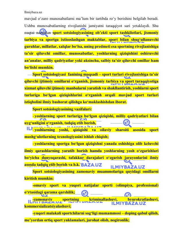 Ilmiybaza.uz 
 
mavjud o‘zaro munosabatlarni ma’lum bir tartibda ro‘y berishini belgilab beradi. 
Ushbu munosabatlarning rivojlanishi jamiyatni taraqqiyot sari yetaklaydi. Shu 
nuqtai nazardan sport sotsiologiyasining ob’ekti sport tashkilotlari, jismoniy 
tarbiya va sportga ixtisoslashgan maktablar, sport bilan shug‘ullanuvchi 
guruhlar, millatlar, xalqlar bo‘lsa, uning predmeti esa sportning rivojlanishiga 
ta’sir qiluvchi omillar, munosabatlar, yoshlarning qiziqishini oshiruvchi 
an’analar, milliy qadriyatlar yoki aksincha, salbiy ta’sir qiluvchi omillar ham 
bo‘lishi mumkin. 
Sport sotsiologiyasi  fanining maqsadi – sport turlari rivojlanishiga ta’sir 
qiluvchi ijtimoiy omillarni o‘rganish, jismoniy tarbiya va sport taraqqiyotiga 
xizmat qiluvchi ijtimoiy manbalarni yaratish va shakllantirish, yoshlarni sport 
turlariga bo‘lgan qiziqishlarini o‘rganish orqali mavjud sport turlari 
istiqbolini ilmiy bashorat qilishga ko‘maklashishdan iborat.  
Sport sotsiologiyasining vazifalari: 
- yoshlarning sport turlariga bo‘lgan qiziqishi, milliy qadriyatlari bilan 
uyg‘unligini o‘rganish, tadqiq etib borish,  
- yoshlarning yoshi, qiziqishi va oilaviy sharoiti asosida sport 
mashg‘ulotlarning texnologiyasini ishlab chiqish;  
- yoshlarning sportga bo‘lgan qiziqishni yanada oshishiga olib keluvchi 
ilmiy qarashlarning yaratib borish hamda yoshlarning yosh o‘zgarishlari 
bo‘yicha dunyoqarashi, tafakkur darajalari o‘zgarish jarayonlarini ilmiy 
asosda tadqiq etib borish va h.k. 
Sport sotsiologiyasining zamonaviy muammolariga quyidagi omillarni 
kiritish mumkin: 
-omaviy sport va yuqori natijalar sporti (olimpiya, professional) 
o‘rtasidagi qarama qarshilik; 
-zamonaviy 
sportning 
kriminallashuvi, 
byurokratlashuvi, 
kommersializatsiyalashuvi; 
-yuqori malakali sportchilarni sog‘ligi mumammosi – doping qabul qilish, 
me’yordan ortiq sport yuklamalari, jarohat olish, nogironlik; 
