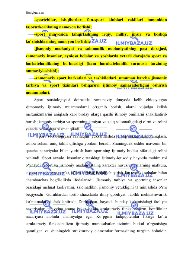 Ilmiybaza.uz 
 
-sportchilar, 
ishqibozlar, 
fan-sport 
klublari 
vakillari 
tomonidan 
tajovuzkorlikning namoyon bo‘lishi; 
-sport miqyosida tahqirlashning irqiy, milliy, jinsiy va boshqa 
ko‘rinishlarining namoyon bo‘lishi; 
-jismoniy madaniyat va salomatlik madaniyatining past darajasi, 
zamonaviy insonlar, ayniqsa bolalar va yoshlarda yetarli darajada sport va 
harkatchanlikning bo‘lmasligi (kam harakatchanlik turmush tarzining 
ommaviylashishi); 
-zamonaviy sport harkatlari va tashkilotlari, umuman barcha jismoniy 
tarbiya va sport tizimlari bshqaruvi ijtimoiy samaradorligini oshirish 
muammolari.  
Sport sotsiologiyasi doirasida zamonaviy dunyoda kelib chiqayotgan 
zamonaviy ijtimoiy muammolarni o‘rganib borish, ularni vujudga kelish 
mexanizmlarini aniqlash kabi birday ularga qarshi itimoiy omillarni shakllantirib 
borish jismoniy tarbiya va sportning jamiyat va xalq salomatligidagi o‘rni va rolini 
yanada oshirishga xizmat qiladi. 
 Sport sotsiologiyasi ravnaqini yuksaltirishda uning nazariyasini aniqlash, 
ushbu sohani aniq tahlil qilishga yordam beradi. Shuningdek ushbu mavzuni bir 
qancha nazariyalar bilan yoritish ham sportning ijtimoiy hodisa sifatidagi rolini 
oshiradi. Sport avvalo, insonlar o‘rtasidagi ijtimoiy-iqtisodiy hayotda muhim rol 
o‘ynaydi. Sport va jismoniy madaniyatning xarakter hususiyati ularning mafkura, 
siyosat, madaniyat, san’at, ta’lim-tarbiya, ishlab-chiqarish, fan texnika sohalari bilan 
chambarchas bog‘liqlikda ifodalanadi. Jismoniy tarbiya va sportning insonlar 
orasidagi mehnat faoliyatini, salomatlikni jismoniy yetukligini ta’minlashda o‘rni 
beqiyosdir. Guruhlardan tortib shaxslarda ilmiy qobiliyat, faollik mehnatsevarlik 
ko‘nikmalarini shakllantiradi. Darhaqiqat, hayotda bunday ko‘rinishdagi faoliyat 
nazariyalari talaygina ammo bular ishida strukturaviy funksionalizm, konfliktlar 
nazariyasi alohida ahamiyatga ega. Ko‘pgina tadqiqotchilar fikriga ko‘ra 
strukturaviy funksionalizm ijtimoiy munosabatlar tizimini butkul o‘rganishga 
qaratilgan va shuningdek strukturaviy elementlar formasining turg‘un holatidir. 
