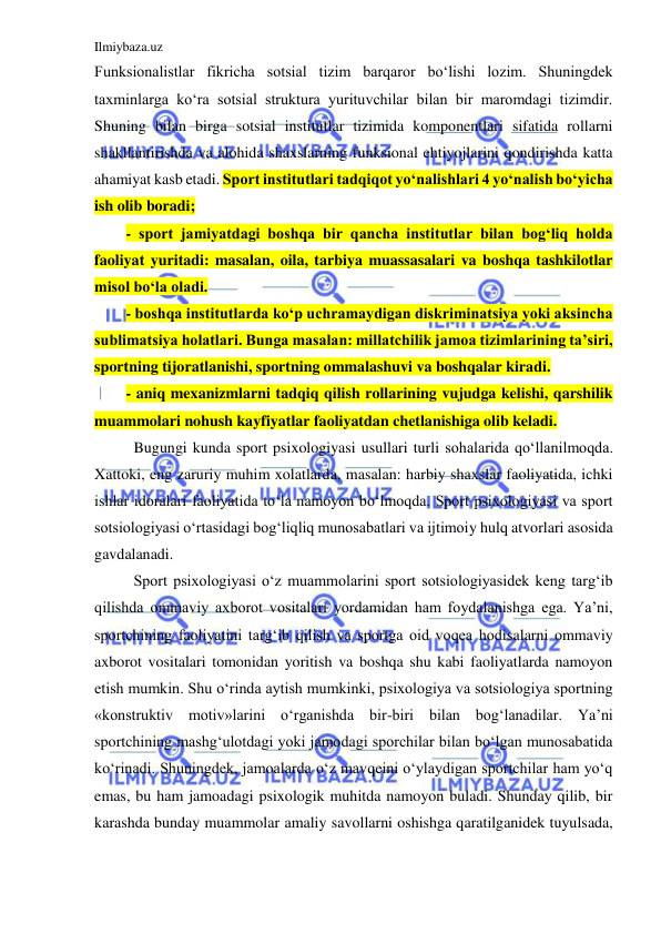 Ilmiybaza.uz 
 
Funksionalistlar fikricha sotsial tizim barqaror bo‘lishi lozim. Shuningdek 
taxminlarga ko‘ra sotsial struktura yurituvchilar bilan bir maromdagi tizimdir. 
Shuning bilan birga sotsial institutlar tizimida komponentlari sifatida rollarni 
shakllantirishda va alohida shaxslarning funksional ehtiyojlarini qondirishda katta 
ahamiyat kasb etadi. Sport institutlari tadqiqot yo‘nalishlari 4 yo‘nalish bo‘yicha 
ish olib boradi;  
- sport jamiyatdagi boshqa bir qancha institutlar bilan bog‘liq holda 
faoliyat yuritadi: masalan, oila, tarbiya muassasalari va boshqa tashkilotlar 
misol bo‘la oladi.  
- boshqa institutlarda ko‘p uchramaydigan diskriminatsiya yoki aksincha  
sublimatsiya holatlari. Bunga masalan: millatchilik jamoa tizimlarining ta’siri, 
sportning tijoratlanishi, sportning ommalashuvi va boshqalar kiradi. 
- aniq mexanizmlarni tadqiq qilish rollarining vujudga kelishi, qarshilik 
muammolari nohush kayfiyatlar faoliyatdan chetlanishiga olib keladi.  
 Bugungi kunda sport psixologiyasi usullari turli sohalarida qo‘llanilmoqda. 
Xattoki, eng zaruriy muhim xolatlarda, masalan: harbiy shaxslar faoliyatida, ichki 
ishlar idoralari faoliyatida to‘la namoyon bo‘lmoqda. Sport psixologiyasi va sport 
sotsiologiyasi o‘rtasidagi bog‘liqliq munosabatlari va ijtimoiy hulq atvorlari asosida 
gavdalanadi.  
 Sport psixologiyasi o‘z muammolarini sport sotsiologiyasidek keng targ‘ib 
qilishda ommaviy axborot vositalari yordamidan ham foydalanishga ega. Ya’ni, 
sportchining faoliyatini targ‘ib qilish va sportga oid voqea hodisalarni ommaviy 
axborot vositalari tomonidan yoritish va boshqa shu kabi faoliyatlarda namoyon 
etish mumkin. Shu o‘rinda aytish mumkinki, psixologiya va sotsiologiya sportning 
«konstruktiv motiv»larini o‘rganishda bir-biri bilan bog‘lanadilar. Ya’ni 
sportchining mashg‘ulotdagi yoki jamodagi sporchilar bilan bo‘lgan munosabatida 
ko‘rinadi. Shuningdek, jamoalarda o‘z mavqeini o‘ylaydigan sportchilar ham yo‘q 
emas, bu ham jamoadagi psixologik muhitda namoyon buladi. Shunday qilib, bir 
karashda bunday muammolar amaliy savollarni oshishga qaratilganidek tuyulsada, 
