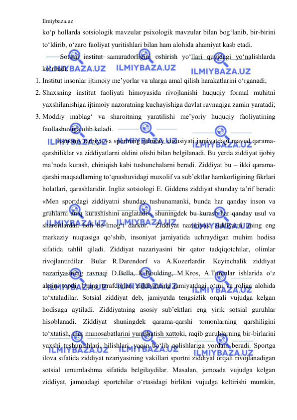 Ilmiybaza.uz 
 
ko‘p hollarda sotsiologik mavzular psixologik mavzular bilan bog‘lanib, bir-birini 
to‘ldirib, o‘zaro faoliyat yuritishlari bilan ham alohida ahamiyat kasb etadi.  
 Sotsial institut samaradorligini oshirish yo‘llari quyidagi yo‘nalishlarda 
ko‘riladi:  
1. Institut insonlar ijtimoiy me’yorlar va ularga amal qilish harakatlarini o‘rganadi;  
2. Shaxsning institut faoliyati himoyasida rivojlanishi huquqiy formal muhitni 
yaxshilanishiga ijtimoiy nazoratning kuchayishiga davlat ravnaqiga zamin yaratadi;  
3. Moddiy mablag‘ va sharoitning yaratilishi me’yoriy huquqiy faoliyatining 
faollashuviga olib keladi.  
Jismoniy tarbiya va sportning ijtimoiy xususiyati jamiyatdagi mavud qarama-
qarshiliklar va ziddiyatlarni oldini olishi bilan belgilanadi. Bu yerda ziddiyat ijobiy 
ma’noda kurash, chiniqish kabi tushunchalarni beradi. Ziddiyat bu – ikki qarama-
qarshi maqsadlarning to‘qnashuvidagi muxolif va sub’ektlar hamkorligining fikrlari 
holatlari, qarashlaridir. Ingliz sotsiologi E. Giddens ziddiyat shunday ta’rif beradi: 
«Men sportdagi ziddiyatni shunday tushunamanki, bunda har qanday inson va 
gruhlarni aniq kurashishini anglatadi», shuningdek bu kurash har qanday usul va 
sharoitlardan holi bo‘lmog‘i darkor.  Ziddiyat nazariyasi ziddiyatni uning eng 
markaziy nuqtasiga qo‘shib, insoniyat jamiyatida uchraydigan muhim hodisa 
sifatida tahlil qiladi. Ziddiyat nazariyasini bir qator tadqiqotchilar, olimlar 
rivojlantirdilar. Bular R.Darendorf va A.Kozerlardir. Keyinchalik ziddiyat 
nazariyasining ravnaqi D.Bella, K.Boulding, M.Kros, A.Turenlar ishlarida o‘z 
aksini topdi. Uning tarafdorlari ziddiyatning jamiyatdagi o‘rni va roliga alohida 
to‘xtaladilar. Sotsial ziddiyat deb, jamiyatda tengsizlik orqali vujudga kelgan 
hodisaga aytiladi. Ziddiyatning asosiy sub’ektlari eng yirik sotsial guruhlar 
hisoblanadi. Ziddiyat shuningdek qarama-qarshi tomonlarning qarshiligini 
to‘xtatish, ular munosabatlarini yumshatish xattoki, raqib guruhlarning bir-birlarini 
yaxshi tushunishlari, bilishlari, yaqin bo‘lib qolishlariga yordam beradi. Sportga 
ilova sifatida ziddiyat nzariyasining vakillari sportni ziddiyat orqali rivojlanadigan 
sotsial umumlashma sifatida belgilaydilar. Masalan, jamoada vujudga kelgan 
ziddiyat, jamoadagi sportchilar o‘rtasidagi birlikni vujudga keltirishi mumkin, 
