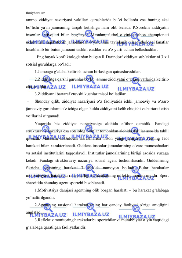 Ilmiybaza.uz 
 
ammo ziddiyat nazariyasi vakillari qarashlarida ba’zi hollarda esa buning aksi 
bo‘lishi ya’ni jamoaning tarqab ketishiga ham olib keladi. P.Sorokin ziddiyatni 
insonlar ehtiyojlari bilan bog‘laydi. Masalan, futbol o‘yinida jahon chempionati 
uchun turli raqobatdosh jamoalardan o‘yinchilari tayinlanib, ular futboldagi fanatlar 
hisoblanib bir butun jamoani tashkil etadilar va o‘z yurti uchun bellashadilar. 
 Eng buyuk konfliktologlardan bulgan R.Darindorf ziddiyat sub’ektlarini 3 xil 
sotsial guruhlarga bo‘ladi: 
1.Jamoaga g‘alaba keltirish uchun birlashgan qatnashuvshilar. 
2.Ziddiyatga qarshi guruhlar bo‘lib, ammo ziddiyatni o‘z faoliyatlarida keltirib 
chiqaradilar. 
3.Ziddiyatni bartaraf etuvshi kuchlar misol bo‘ladilar.  
Shunday qilib, ziddiyat nazariyasi o‘z faoliyatida ichki jamoaviy va o‘zaro 
jamoaviy guruhlarni o‘z ichiga olgan holda ziddiyatni kelib chiqishi va bartaraf etish 
yo‘llarini o‘rganadi.  
Yuqorida biz ziddiyat nazariyasiga alohida e’tibor qaratdik. Fandagi 
strukturaviy nazariya esa sotsiolog olimlar tomonidan alohida dalillar asosida tahlil 
qilinadi. Masalan, E.Giddens karashlarida inson yangi jamiyatda o‘zining faol 
harakati bilan xarakterlanadi. Giddens insonlar jamoalarining o‘zaro munosabatlari 
va sotsial institutlarini taqqoslaydi. Institutlar jamoalarining birligi asosida yuzaga 
keladi. Fandagi strukturaviy nazariya sotsial agent tuchunshasidir. Giddensning 
fikricha, agentning harakati 3 shaklda namoyon bo‘ladi. Bular harakatlar 
motivatsiyasi, harakatlar ratsionalligi va harakatning reflektiv monitoringidir. Sport 
sharoitida shunday agent sportchi hisoblanadi.  
1.Motivatsiya darajasi agentning olib borgan harakati – bu harakat g‘alabaga 
yo‘naltirilgandir.  
2.Agentning ratsional harakati uning har qanday faoliyati o‘ziga aniqligini 
anglatadi.  
3.Reflektiv monitoring harakatlar bu sportchilar va murabbiylar o‘yin vaqtidagi 
g‘alabaga qaratilgan faoliyatlaridir. 
