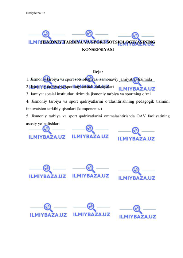 Ilmiybaza.uz 
 
 
 
 
JISMONIY TARBIYA VA SPORT SOTSIOLOGIYASINING 
KONSEPSIYASI 
 
 
Reja: 
1. Jismoniy tarbiya va sport sotsiologiyasi zamonaviy jamiyatlar tizimida  
2. Jismoniy tarbiya va sporning sotsial funksiyalari 
3. Jamiyat sotsial institutlari tizimida jismoniy tarbiya va sportning o‘rni  
4. Jismoniy tarbiya va sport qadriyatlarini o‘zlashtirishning pedagogik tizimini 
innovatsion tarkibiy qismlari (komponentы) 
5. Jismoniy tarbiya va sport qadriyatlarini ommalashtirishda OAV faoliyatining 
asosiy yo‘nalishlari 
 
 
 
 
 
 
 
 
 
 
 
 
 
 
 
