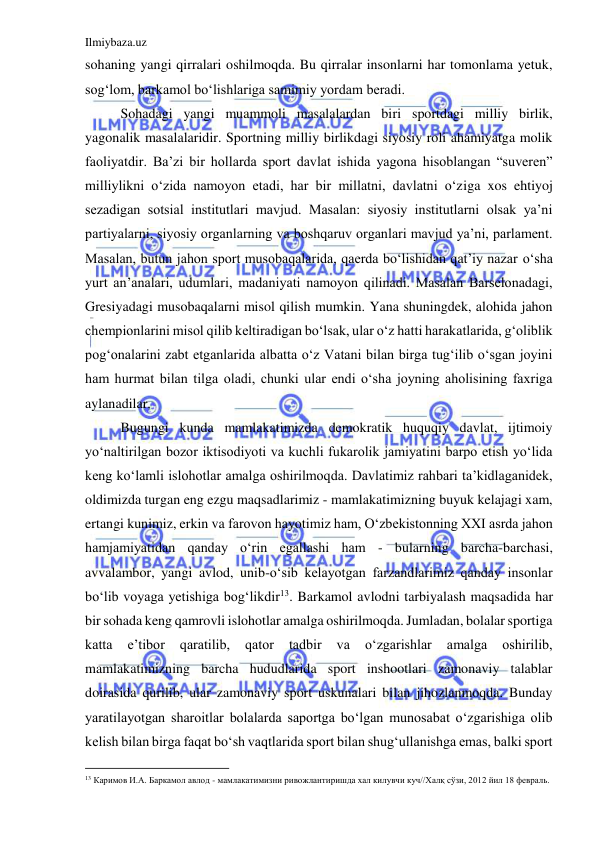 Ilmiybaza.uz 
 
sohaning yangi qirralari oshilmoqda. Bu qirralar insonlarni har tomonlama yetuk, 
sog‘lom, barkamol bo‘lishlariga samimiy yordam beradi. 
 Sohadagi yangi muammoli masalalardan biri sportdagi milliy birlik, 
yagonalik masalalaridir. Sportning milliy birlikdagi siyosiy roli ahamiyatga molik 
faoliyatdir. Ba’zi bir hollarda sport davlat ishida yagona hisoblangan “suveren” 
milliylikni o‘zida namoyon etadi, har bir millatni, davlatni o‘ziga xos ehtiyoj 
sezadigan sotsial institutlari mavjud. Masalan: siyosiy institutlarni olsak ya’ni 
partiyalarni, siyosiy organlarning va boshqaruv organlari mavjud ya’ni, parlament. 
Masalan, butun jahon sport musobaqalarida, qaerda bo‘lishidan qat’iy nazar o‘sha 
yurt an’analari, udumlari, madaniyati namoyon qilinadi. Masalan Barselonadagi, 
Gresiyadagi musobaqalarni misol qilish mumkin. Yana shuningdek, alohida jahon 
chempionlarini misol qilib keltiradigan bo‘lsak, ular o‘z hatti harakatlarida, g‘oliblik 
pog‘onalarini zabt etganlarida albatta o‘z Vatani bilan birga tug‘ilib o‘sgan joyini 
ham hurmat bilan tilga oladi, chunki ular endi o‘sha joyning aholisining faxriga 
aylanadilar. 
Bugungi kunda mamlakatimizda demokratik huquqiy davlat, ijtimoiy 
yo‘naltirilgan bozor iktisodiyoti va kuchli fukarolik jamiyatini barpo etish yo‘lida 
keng ko‘lamli islohotlar amalga oshirilmoqda. Davlatimiz rahbari ta’kidlaganidek, 
oldimizda turgan eng ezgu maqsadlarimiz - mamlakatimizning buyuk kelajagi xam, 
ertangi kunimiz, erkin va farovon hayotimiz ham, O‘zbekistonning XXI asrda jahon 
hamjamiyatidan qanday o‘rin egallashi ham - bularning barcha-barchasi, 
avvalambor, yangi avlod, unib-o‘sib kelayotgan farzandlarimiz qanday insonlar 
bo‘lib voyaga yetishiga bog‘likdir13. Barkamol avlodni tarbiyalash maqsadida har 
bir sohada keng qamrovli islohotlar amalga oshirilmoqda. Jumladan, bolalar sportiga 
katta 
e’tibor 
qaratilib, 
qator 
tadbir 
va 
o‘zgarishlar 
amalga 
oshirilib, 
mamlakatimizning barcha hududlarida sport inshootlari zamonaviy talablar 
doirasida qurilib, ular zamonaviy sport uskunalari bilan jihozlanmoqda. Bunday 
yaratilayotgan sharoitlar bolalarda saportga bo‘lgan munosabat o‘zgarishiga olib 
kelish bilan birga faqat bo‘sh vaqtlarida sport bilan shug‘ullanishga emas, balki sport 
                                           
13 Каримов И.А. Баркамол авлод - мамлакатимизни ривожлантиришда хал килувчи куч//Халқ сўзи, 2012 йил 18 февраль. 
