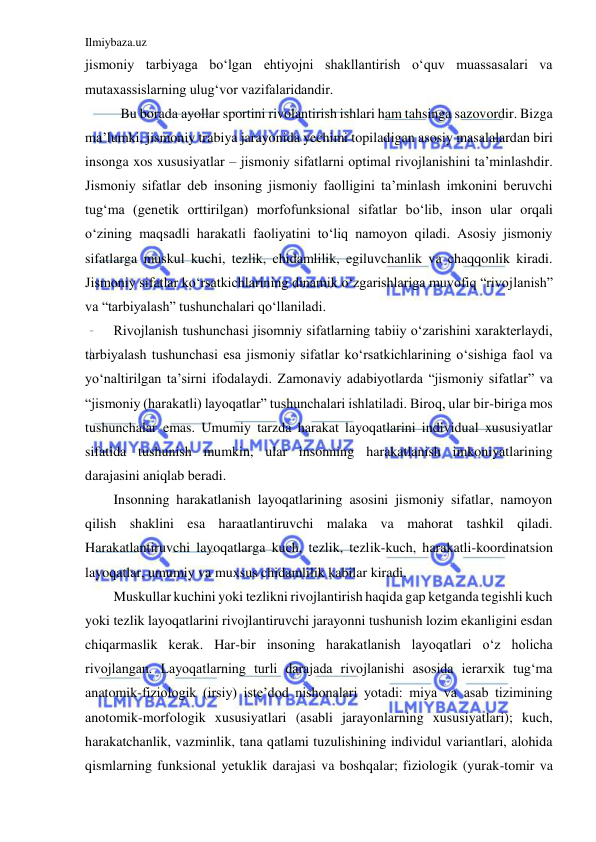 Ilmiybaza.uz 
 
jismoniy tarbiyaga bo‘lgan ehtiyojni shakllantirish o‘quv muassasalari va 
mutaxassislarning ulug‘vor vazifalaridandir. 
         Bu borada ayollar sportini rivolantirish ishlari ham tahsinga sazovordir. Bizga 
ma’lumki, jismoniy trabiya jarayonida yechimi topiladigan asosiy masalalardan biri 
insonga xos xususiyatlar – jismoniy sifatlarni optimal rivojlanishini ta’minlashdir. 
Jismoniy sifatlar deb insoning jismoniy faolligini ta’minlash imkonini beruvchi 
tug‘ma (genetik orttirilgan) morfofunksional sifatlar bo‘lib, inson ular orqali 
o‘zining maqsadli harakatli faoliyatini to‘liq namoyon qiladi. Asosiy jismoniy 
sifatlarga muskul kuchi, tezlik, chidamlilik, egiluvchanlik va chaqqonlik kiradi. 
Jismoniy sifatlar ko‘rsatkichlarining dinamik o‘zgarishlariga muvofiq “rivojlanish” 
va “tarbiyalash” tushunchalari qo‘llaniladi. 
Rivojlanish tushunchasi jisomniy sifatlarning tabiiy o‘zarishini xarakterlaydi, 
tarbiyalash tushunchasi esa jismoniy sifatlar ko‘rsatkichlarining o‘sishiga faol va 
yo‘naltirilgan ta’sirni ifodalaydi. Zamonaviy adabiyotlarda “jismoniy sifatlar” va 
“jismoniy (harakatli) layoqatlar” tushunchalari ishlatiladi. Biroq, ular bir-biriga mos 
tushunchalar emas. Umumiy tarzda harakat layoqatlarini individual xususiyatlar 
sifatida tushunish mumkin, ular insonning harakatlanish imkoniyatlarining 
darajasini aniqlab beradi. 
Insonning harakatlanish layoqatlarining asosini jismoniy sifatlar, namoyon 
qilish shaklini esa haraatlantiruvchi malaka va mahorat tashkil qiladi. 
Harakatlantiruvchi layoqatlarga kuch, tezlik, tezlik-kuch, harakatli-koordinatsion 
layoqatlar, umumiy va muxsus chidamlilik kabilar kiradi. 
Muskullar kuchini yoki tezlikni rivojlantirish haqida gap ketganda tegishli kuch 
yoki tezlik layoqatlarini rivojlantiruvchi jarayonni tushunish lozim ekanligini esdan 
chiqarmaslik kerak. Har-bir insoning harakatlanish layoqatlari o‘z holicha 
rivojlangan. Layoqatlarning turli darajada rivojlanishi asosida ierarxik tug‘ma 
anatomik-fiziologik (irsiy) iste’dod nishonalari yotadi: miya va asab tizimining 
anotomik-morfologik xususiyatlari (asabli jarayonlarning xususiyatlari); kuch, 
harakatchanlik, vazminlik, tana qatlami tuzulishining individul variantlari, alohida 
qismlarning funksional yetuklik darajasi va boshqalar; fiziologik (yurak-tomir va 
