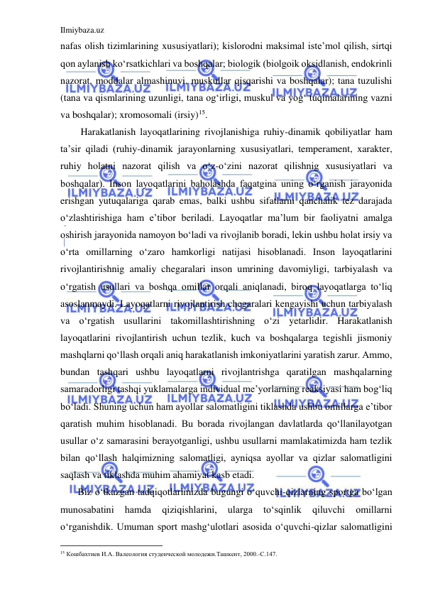 Ilmiybaza.uz 
 
nafas olish tizimlarining xususiyatlari); kislorodni maksimal iste’mol qilish, sirtqi 
qon aylanish ko‘rsatkichlari va boshqalar; biologik (biolgoik oksidlanish, endokrinli 
nazorat, moddalar almashinuvi, muskullar qisqarishi va boshqalar); tana tuzulishi 
(tana va qismlarining uzunligi, tana og‘irligi, muskul va yog‘ tuqimalarining vazni 
va boshqalar); xromosomali (irsiy)15. 
Harakatlanish layoqatlarining rivojlanishiga ruhiy-dinamik qobiliyatlar ham 
ta’sir qiladi (ruhiy-dinamik jarayonlarning xususiyatlari, temperament, xarakter, 
ruhiy holatni nazorat qilish va o‘z-o‘zini nazorat qilishnig xususiyatlari va 
boshqalar). Inson layoqatlarini baholashda faqatgina uning o‘rganish jarayonida 
erishgan yutuqalariga qarab emas, balki ushbu sifatlarni qanchalik tez darajada 
o‘zlashtirishiga ham e’tibor beriladi. Layoqatlar ma’lum bir faoliyatni amalga 
oshirish jarayonida namoyon bo‘ladi va rivojlanib boradi, lekin ushbu holat irsiy va 
o‘rta omillarning o‘zaro hamkorligi natijasi hisoblanadi. Inson layoqatlarini 
rivojlantirishnig amaliy chegaralari inson umrining davomiyligi, tarbiyalash va 
o‘rgatish usullari va boshqa omillar orqali aniqlanadi, biroq layoqatlarga to‘liq 
asoslanmaydi. Layoqatlarni rivojlantirish chegaralari kengayishi uchun tarbiyalash 
va o‘rgatish usullarini takomillashtirishning o‘zi yetarlidir. Harakatlanish 
layoqatlarini rivojlantirish uchun tezlik, kuch va boshqalarga tegishli jismoniy 
mashqlarni qo‘llash orqali aniq harakatlanish imkoniyatlarini yaratish zarur. Ammo, 
bundan tashqari ushbu layoqatlarni rivojlantrishga qaratilgan mashqalarning 
samaradorligi tashqi yuklamalarga individual me’yorlarning reaksiyasi ham bog‘liq 
bo‘ladi. Shuning uchun ham ayollar salomatligini tiklashda ushbu omillarga e’tibor 
qaratish muhim hisoblanadi. Bu borada rivojlangan davlatlarda qo‘llanilayotgan 
usullar o‘z samarasini berayotganligi, ushbu usullarni mamlakatimizda ham tezlik 
bilan qo‘llash halqimizning salomatligi, ayniqsa ayollar va qizlar salomatligini 
saqlash va tiklashda muhim ahamiyat kasb etadi. 
       Biz o‘tkazgan tadqiqotlarimizda bugungi o‘quvchi-qizlarning sportga bo‘lgan 
munosabatini 
hamda 
qiziqishlarini, 
ularga 
to‘sqinlik 
qiluvchi 
omillarni 
o‘rganishdik. Umuman sport mashg‘ulotlari asosida o‘quvchi-qizlar salomatligini 
                                           
15 Кошбахтиев И.А. Валеология студенческой молодежи.Ташкент, 2000.-С.147. 
