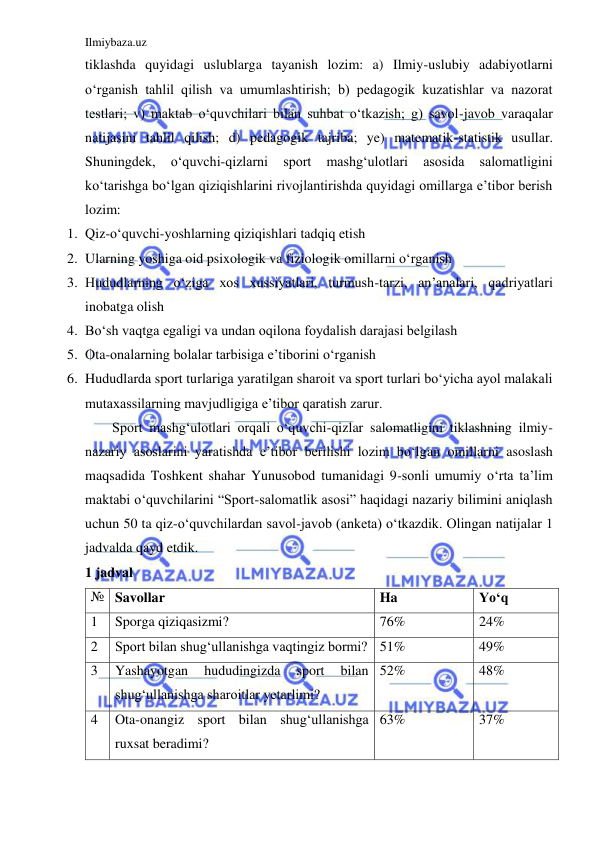 Ilmiybaza.uz 
 
tiklashda quyidagi uslublarga tayanish lozim: a) Ilmiy-uslubiy adabiyotlarni 
o‘rganish tahlil qilish va umumlashtirish; b) pedagogik kuzatishlar va nazorat 
testlari; v) maktab o‘quvchilari bilan suhbat o‘tkazish; g) savol-javob varaqalar 
natijasini tahlil qilish; d) pedagogik tajriba; ye) matematik-statistik usullar. 
Shuningdek, 
o‘quvchi-qizlarni 
sport 
mashg‘ulotlari 
asosida 
salomatligini 
ko‘tarishga bo‘lgan qiziqishlarini rivojlantirishda quyidagi omillarga e’tibor berish 
lozim: 
1. Qiz-o‘quvchi-yoshlarning qiziqishlari tadqiq etish  
2. Ularning yoshiga oid psixologik va fiziologik omillarni o‘rganish 
3. Hududlarning o‘ziga xos xussiyatlari, turmush-tarzi, an’analari, qadriyatlari 
inobatga olish 
4. Bo‘sh vaqtga egaligi va undan oqilona foydalish darajasi belgilash 
5. Ota-onalarning bolalar tarbisiga e’tiborini o‘rganish 
6. Hududlarda sport turlariga yaratilgan sharoit va sport turlari bo‘yicha ayol malakali 
mutaxassilarning mavjudligiga e’tibor qaratish zarur. 
Sport mashg‘ulotlari orqali o‘quvchi-qizlar salomatligini tiklashning ilmiy-
nazariy asoslarini yaratishda e’tibor berilishi lozim bo‘lgan omillarni asoslash 
maqsadida Toshkent shahar Yunusobod tumanidagi 9-sonli umumiy o‘rta ta’lim 
maktabi o‘quvchilarini “Sport-salomatlik asosi” haqidagi nazariy bilimini aniqlash 
uchun 50 ta qiz-o‘quvchilardan savol-javob (anketa) o‘tkazdik. Olingan natijalar 1 
jadvalda qayd etdik. 
1 jadval 
№ Savollar 
Ha 
Yo‘q 
1 
Sporga qiziqasizmi? 
76% 
24% 
2 
Sport bilan shug‘ullanishga vaqtingiz bormi? 51% 
49% 
3 
Yashayotgan 
hududingizda 
sport 
bilan 
shug‘ullanishga sharoitlar yetarlimi? 
52% 
48% 
4 
Ota-onangiz sport bilan shug‘ullanishga 
ruxsat beradimi? 
63% 
37% 
