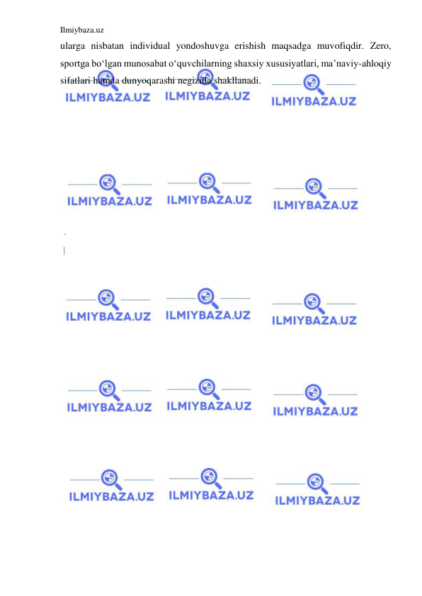 Ilmiybaza.uz 
 
ularga nisbatan individual yondoshuvga erishish maqsadga muvofiqdir. Zero, 
sportga bo‘lgan munosabat o‘quvchilarning shaxsiy xususiyatlari, ma’naviy-ahloqiy 
sifatlari hamda dunyoqarashi negizida shakllanadi.  
 
