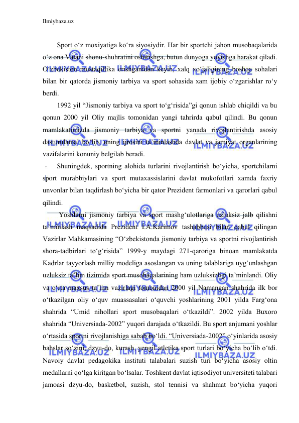 Ilmiybaza.uz 
 
 
Sport o‘z moxiyatiga ko‘ra siyosiydir. Har bir sportchi jahon musobaqalarida 
o‘z ona Vatani shonu-shuhratini oshirishga, butun dunyoga yoyishga harakat qiladi. 
O‘zbekiston mustaqillika erishganidan keyin, xalq xo‘jaligining boshqa sohalari 
bilan bir qatorda jismoniy tarbiya va sport sohasida xam ijobiy o‘zgarishlar ro‘y 
berdi. 
1992 yil “Jismoniy tarbiya va sport to‘g‘risida”gi qonun ishlab chiqildi va bu 
qonun 2000 yil Oliy majlis tomonidan yangi tahrirda qabul qilindi. Bu qonun 
mamlakatimizda jismoniy tarbiya va sportni yanada rivojlantirishda asosiy 
dasturulamal bo‘lib, uning ijrosini ta’minlashda davlat va jamiyat organlarining 
vazifalarini konuniy belgilab beradi. 
Shuningdek, sportning alohida turlarini rivojlantirish bo‘yicha, sportchilarni 
sport murabbiylari va sport mutaxassislarini davlat mukofotlari xamda faxriy 
unvonlar bilan taqdirlash bo‘yicha bir qator Prezident farmonlari va qarorlari qabul 
qilindi.  
 Yoshlarni jismoniy tarbiya va sport mashg‘ulotlariga uzluksiz jalb qilishni 
ta’minlash maqsadida Prezident I.A.Karimov tashabbusi bilan qabul qilingan 
Vazirlar Mahkamasining “O‘zbekistonda jismoniy tarbiya va sportni rivojlantirish 
shora-tadbirlari to‘g‘risida” 1999-y maydagi 271-qaroriga binoan mamlakatda 
Kadrlar tayyorlash milliy modeliga asoslangan va uning talablariga uyg‘unlashgan 
uzluksiz ta’lim tizimida sport musobaqalarining ham uzluksizligi ta’minlandi. Oliy 
va o‘rta maxsus ta’lim vazirlagi tomonidan 2000 yil Namangan shahrida ilk bor 
o‘tkazilgan oliy o‘quv muassasalari o‘quvchi yoshlarining 2001 yilda Farg‘ona 
shahrida “Umid nihollari sport musobaqalari o‘tkazildi”. 2002 yilda Buxoro 
shahrida “Universiada-2002” yuqori darajada o‘tkazildi. Bu sport anjumani yoshlar 
o‘rtasida sportni rivojlanishiga sabab bo‘ldi. “Universiada-2002” o‘yinlarida asosiy 
bahslar so‘zini, dzyu-do, kurash, yengil atletika sport turlari bo‘yicha bo‘lib o‘tdi. 
Navoiy davlat pedagokika instituti talabalari suzish turi bo‘yicha asosiy oltin 
medallarni qo‘lga kiritgan bo‘lsalar. Toshkent davlat iqtisodiyot universiteti talabari 
jamoasi dzyu-do, basketbol, suzish, stol tennisi va shahmat bo‘yicha yuqori 
