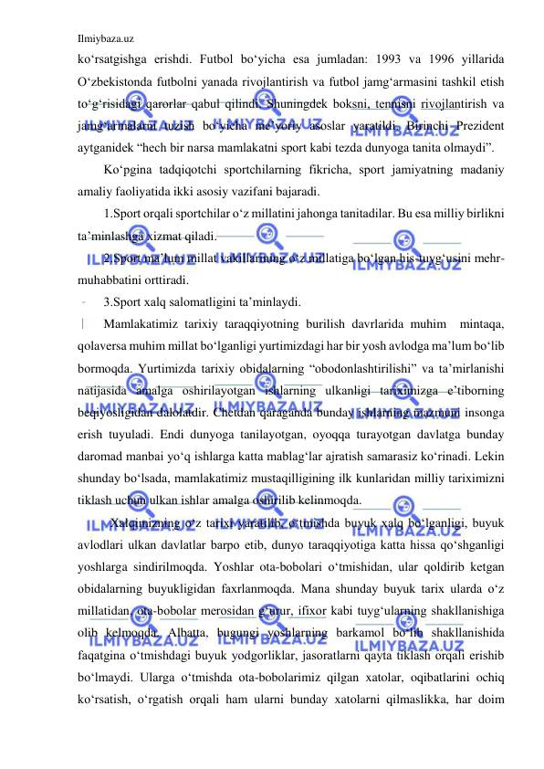 Ilmiybaza.uz 
 
ko‘rsatgishga erishdi. Futbol bo‘yicha esa jumladan: 1993 va 1996 yillarida 
O‘zbekistonda futbolni yanada rivojlantirish va futbol jamg‘armasini tashkil etish 
to‘g‘risidagi qarorlar qabul qilindi. Shuningdek boksni, tennisni rivojlantirish va 
jamg‘armalarni tuzish bo‘yicha me’yoriy asoslar yaratildi. Birinchi Prezident 
aytganidek “hech bir narsa mamlakatni sport kabi tezda dunyoga tanita olmaydi”. 
Ko‘pgina tadqiqotchi sportchilarning fikricha, sport jamiyatning madaniy 
amaliy faoliyatida ikki asosiy vazifani bajaradi. 
1.Sport orqali sportchilar o‘z millatini jahonga tanitadilar. Bu esa milliy birlikni 
ta’minlashga xizmat qiladi. 
2.Sport ma’lum millat vakillarining o‘z millatiga bo‘lgan his-tuyg‘usini mehr- 
muhabbatini orttiradi. 
3.Sport xalq salomatligini ta’minlaydi. 
Mamlakatimiz tarixiy taraqqiyotning burilish davrlarida muhim  mintaqa, 
qolaversa muhim millat bo‘lganligi yurtimizdagi har bir yosh avlodga ma’lum bo‘lib 
bormoqda. Yurtimizda tarixiy obidalarning “obodonlashtirilishi” va ta’mirlanishi 
natijasida amalga oshirilayotgan ishlarning ulkanligi tariximizga e’tiborning 
beqiyosligidan dalolatdir. Chetdan qaraganda bunday ishlarning mazmuni insonga 
erish tuyuladi. Endi dunyoga tanilayotgan, oyoqqa turayotgan davlatga bunday 
daromad manbai yo‘q ishlarga katta mablag‘lar ajratish samarasiz ko‘rinadi. Lekin 
shunday bo‘lsada, mamlakatimiz mustaqilligining ilk kunlaridan milliy tariximizni 
tiklash uchun ulkan ishlar amalga oshirilib kelinmoqda. 
 
Xalqimizning o‘z tarixi yaratilib, o‘tmishda buyuk xalq bo‘lganligi, buyuk 
avlodlari ulkan davlatlar barpo etib, dunyo taraqqiyotiga katta hissa qo‘shganligi 
yoshlarga sindirilmoqda. Yoshlar ota-bobolari o‘tmishidan, ular qoldirib ketgan 
obidalarning buyukligidan faxrlanmoqda. Mana shunday buyuk tarix ularda o‘z 
millatidan, ota-bobolar merosidan g‘urur, ifixor kabi tuyg‘ularning shakllanishiga 
olib kelmoqda. Albatta, bugungi yoshlarning barkamol bo‘lib shakllanishida 
faqatgina o‘tmishdagi buyuk yodgorliklar, jasoratlarni qayta tiklash orqali erishib 
bo‘lmaydi. Ularga o‘tmishda ota-bobolarimiz qilgan xatolar, oqibatlarini ochiq 
ko‘rsatish, o‘rgatish orqali ham ularni bunday xatolarni qilmaslikka, har doim 
