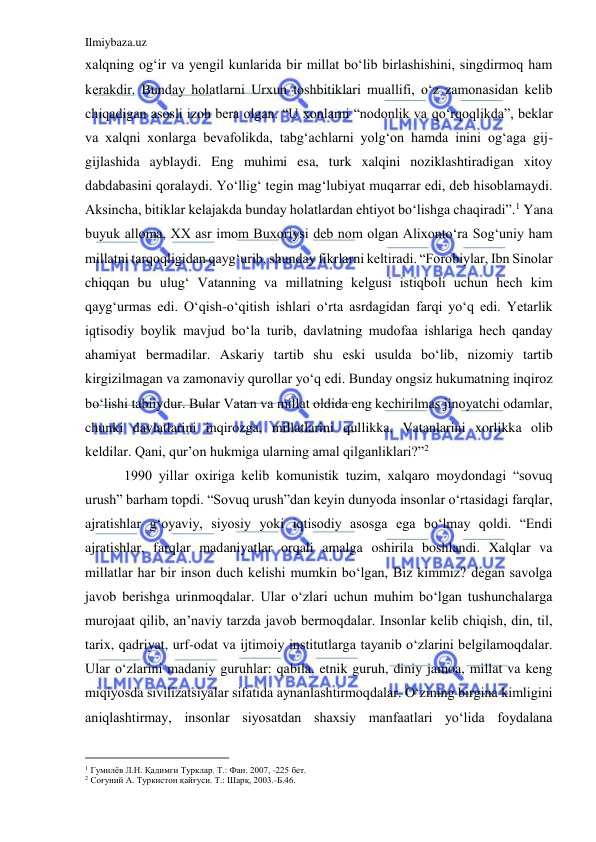 Ilmiybaza.uz 
 
xalqning og‘ir va yengil kunlarida bir millat bo‘lib birlashishini, singdirmoq ham 
kerakdir. Bunday holatlarni Urxun toshbitiklari muallifi, o‘z zamonasidan kelib 
chiqadigan asosli izoh bera olgan. “U xonlarni “nodonlik va qo‘rqoqlikda”, beklar 
va xalqni xonlarga bevafolikda, tabg‘achlarni yolg‘on hamda inini og‘aga gij-
gijlashida ayblaydi. Eng muhimi esa, turk xalqini noziklashtiradigan xitoy 
dabdabasini qoralaydi. Yo‘llig‘ tegin mag‘lubiyat muqarrar edi, deb hisoblamaydi. 
Aksincha, bitiklar kelajakda bunday holatlardan ehtiyot bo‘lishga chaqiradi”.1 Yana 
buyuk alloma, XX asr imom Buxoriysi deb nom olgan Alixonto‘ra Sog‘uniy ham 
millatni tarqoqligidan qayg‘urib, shunday fikrlarni keltiradi. “Forobiylar, Ibn Sinolar 
chiqqan bu ulug‘ Vatanning va millatning kelgusi istiqboli uchun hech kim 
qayg‘urmas edi. O‘qish-o‘qitish ishlari o‘rta asrdagidan farqi yo‘q edi. Yetarlik 
iqtisodiy boylik mavjud bo‘la turib, davlatning mudofaa ishlariga hech qanday 
ahamiyat bermadilar. Askariy tartib shu eski usulda bo‘lib, nizomiy tartib 
kirgizilmagan va zamonaviy qurollar yo‘q edi. Bunday ongsiz hukumatning inqiroz 
bo‘lishi tabiiydur. Bular Vatan va millat oldida eng kechirilmas jinoyatchi odamlar, 
chunki davlatlarini inqirozga, millatlarini qullikka, Vatanlarini xorlikka olib 
keldilar. Qani, qur’on hukmiga ularning amal qilganliklari?”2 
 
 1990 yillar oxiriga kelib komunistik tuzim, xalqaro moydondagi “sovuq 
urush” barham topdi. “Sovuq urush”dan keyin dunyoda insonlar o‘rtasidagi farqlar, 
ajratishlar g‘oyaviy, siyosiy yoki iqtisodiy asosga ega bo‘lmay qoldi. “Endi 
ajratishlar, farqlar madaniyatlar orqali amalga oshirila boshlandi. Xalqlar va 
millatlar har bir inson duch kelishi mumkin bo‘lgan, Biz kimmiz? degan savolga 
javob berishga urinmoqdalar. Ular o‘zlari uchun muhim bo‘lgan tushunchalarga 
murojaat qilib, an’naviy tarzda javob bermoqdalar. Insonlar kelib chiqish, din, til, 
tarix, qadriyat, urf-odat va ijtimoiy institutlarga tayanib o‘zlarini belgilamoqdalar. 
Ular o‘zlarini madaniy guruhlar: qabila, etnik guruh, diniy jamoa, millat va keng 
miqiyosda sivilizatsiyalar sifatida aynanlashtirmoqdalar. O‘zining birgina kimligini 
aniqlashtirmay, insonlar siyosatdan shaxsiy manfaatlari yo‘lida foydalana 
                                           
1 Гумилёв Л.Н. Қадимги Турклар. Т.: Фан. 2007, -225 бет. 
2 Соғуний А. Туркистон қайғуси. Т.: Шарқ, 2003.-Б.46. 
