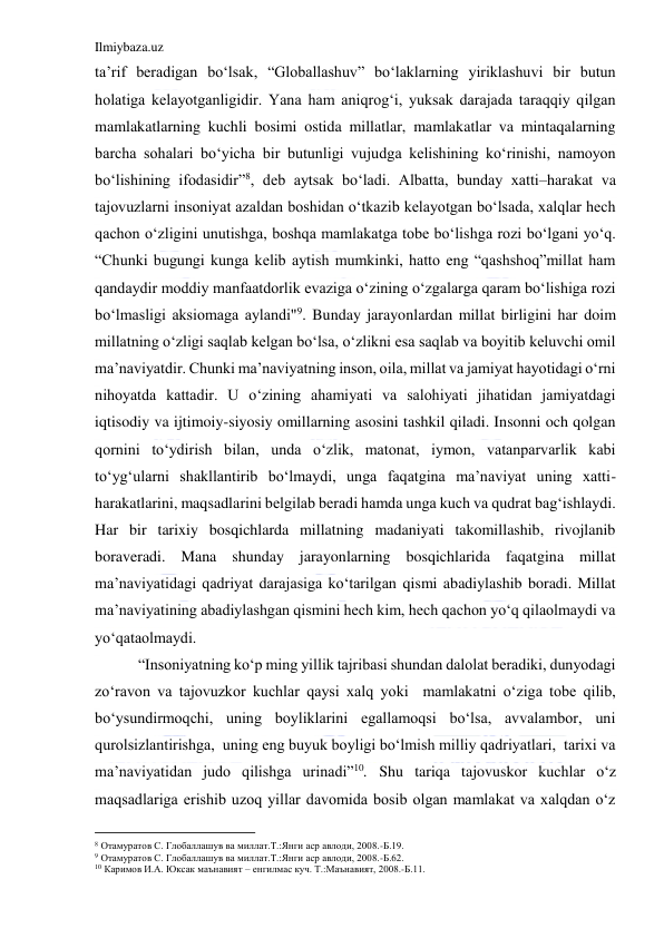 Ilmiybaza.uz 
 
ta’rif beradigan bo‘lsak, “Globallashuv” bo‘laklarning yiriklashuvi bir butun 
holatiga kelayotganligidir. Yana ham aniqrog‘i, yuksak darajada taraqqiy qilgan 
mamlakatlarning kuchli bosimi ostida millatlar, mamlakatlar va mintaqalarning 
barcha sohalari bo‘yicha bir butunligi vujudga kelishining ko‘rinishi, namoyon 
bo‘lishining ifodasidir”8, deb aytsak bo‘ladi. Albatta, bunday xatti–harakat va 
tajovuzlarni insoniyat azaldan boshidan o‘tkazib kelayotgan bo‘lsada, xalqlar hech 
qachon o‘zligini unutishga, boshqa mamlakatga tobe bo‘lishga rozi bo‘lgani yo‘q. 
“Chunki bugungi kunga kelib aytish mumkinki, hatto eng “qashshoq”millat ham 
qandaydir moddiy manfaatdorlik evaziga o‘zining o‘zgalarga qaram bo‘lishiga rozi 
bo‘lmasligi aksiomaga aylandi"9. Bunday jarayonlardan millat birligini har doim 
millatning o‘zligi saqlab kelgan bo‘lsa, o‘zlikni esa saqlab va boyitib keluvchi omil 
ma’naviyatdir. Chunki ma’naviyatning inson, oila, millat va jamiyat hayotidagi o‘rni 
nihoyatda kattadir. U o‘zining ahamiyati va salohiyati jihatidan jamiyatdagi 
iqtisodiy va ijtimoiy-siyosiy omillarning asosini tashkil qiladi. Insonni och qolgan 
qornini to‘ydirish bilan, unda o‘zlik, matonat, iymon, vatanparvarlik kabi 
to‘yg‘ularni shakllantirib bo‘lmaydi, unga faqatgina ma’naviyat uning xatti-
harakatlarini, maqsadlarini belgilab beradi hamda unga kuch va qudrat bag‘ishlaydi. 
Har bir tarixiy bosqichlarda millatning madaniyati takomillashib, rivojlanib 
boraveradi. Mana shunday jarayonlarning bosqichlarida faqatgina millat 
ma’naviyatidagi qadriyat darajasiga ko‘tarilgan qismi abadiylashib boradi. Millat 
ma’naviyatining abadiylashgan qismini hech kim, hech qachon yo‘q qilaolmaydi va 
yo‘qataolmaydi. 
   “Insoniyatning ko‘p ming yillik tajribasi shundan dalolat beradiki, dunyodagi 
zo‘ravon va tajovuzkor kuchlar qaysi xalq yoki  mamlakatni o‘ziga tobe qilib, 
bo‘ysundirmoqchi, uning boyliklarini egallamoqsi bo‘lsa, avvalambor, uni 
qurolsizlantirishga,  uning eng buyuk boyligi bo‘lmish milliy qadriyatlari,  tarixi va 
ma’naviyatidan judo qilishga urinadi”10. Shu tariqa tajovuskor kuchlar o‘z 
maqsadlariga erishib uzoq yillar davomida bosib olgan mamlakat va xalqdan o‘z 
                                           
8 Отамуратов С. Глобаллашув ва миллат.Т.:Янги аср авлоди, 2008.-Б.19. 
9 Отамуратов С. Глобаллашув ва миллат.Т.:Янги аср авлоди, 2008.-Б.62. 
10 Каримов И.А. Юксак маънавият – енгилмас куч. Т.:Маънавият, 2008.-Б.11.         
