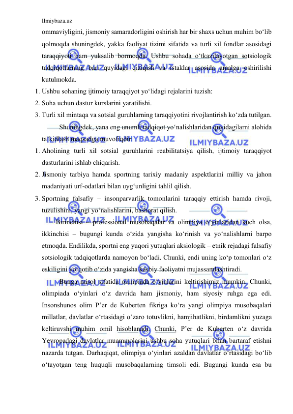 Ilmiybaza.uz 
 
ommaviyligini, jismoniy samaradorligini oshirish har bir shaxs uchun muhim bo‘lib 
qolmoqda shuningdek, yakka faoliyat tizimi sifatida va turli xil fondlar asosidagi 
taraqqiyoti ham yuksalib bormoqda. Ushbu sohada o‘tkazilayotgan sotsiologik 
tadqiqotlarning bari quyidagi qiziqish va istaklar asosida amalga oshirilishi 
kutulmokda. 
1. Ushbu sohaning ijtimoiy taraqqiyot yo‘lidagi rejalarini tuzish: 
2. Soha uchun dastur kurslarini yaratilishi. 
3. Turli xil mintaqa va sotsial guruhlarning taraqqiyotini rivojlantirish ko‘zda tutilgan. 
 
Shuningdek, yana eng unumli tadqiqot yo‘nalishlaridan quyidagilarni alohida 
ta’kidlash maqsadga muvofiqdir: 
1. Aholining turli xil sotsial guruhlarini reabilitatsiya qilish, ijtimoiy taraqqiyot 
dasturlarini ishlab chiqarish. 
2. Jismoniy tarbiya hamda sportning tarixiy madaniy aspektlarini milliy va jahon 
madaniyati urf-odatlari bilan uyg‘unligini tahlil qilish. 
3. Sportning falsafiy – insonparvarlik tomonlarini taraqqiy ettirish hamda rivoji, 
tuzulishini, yangi yo‘nalishlarini, bashorat qilish. 
Birinchisi – professional musobaqalar va olimpiya o‘yinlaridan kuch olsa, 
ikkinchisi – bugungi kunda o‘zida yangisha ko‘rinish va yo‘nalishlarni barpo 
etmoqda. Endilikda, sportni eng yuqori yutuqlari aksiologik – etnik rejadagi falsafiy 
sotsiologik tadqiqotlarda namoyon bo‘ladi. Chunki, endi uning ko‘p tomonlari o‘z 
eskiligini yo‘qotib o‘zida yangisha kasbiy faoliyatni mujassamlashtiradi. 
 Bunga misol sifatida olimpiada o‘yinlarini keltirishimiz mumkin. Chunki, 
olimpiada o‘yinlari o‘z davrida ham jismoniy, ham siyosiy ruhga ega edi. 
Insonshunos olim P’er de Kuberten fikriga ko‘ra yangi olimpiya musobaqalari 
millatlar, davlatlar o‘rtasidagi o‘zaro totuvlikni, hamjihatlikni, birdamlikni yuzaga 
keltiruvshi muhim omil hisoblanadi. Chunki, P’er de Kuberten o‘z davrida 
Yevropadagi davlatlar muammolarini ushbu soha yutuqlari bilan bartaraf etishni 
nazarda tutgan. Darhaqiqat, olimpiya o‘yinlari azaldan davlatlar o‘rtasidagi bo‘lib 
o‘tayotgan teng huquqli musobaqalarning timsoli edi. Bugungi kunda esa bu 
