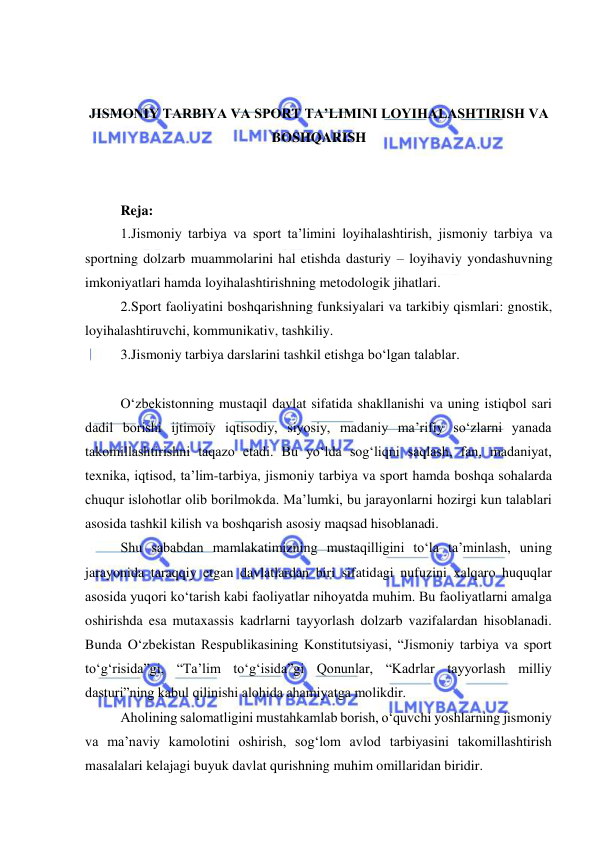  
 
 
 
JISMONIY TARBIYA VA SPORT TA’LIMINI LOYIHALASHTIRISH VA 
BOSHQARISH 
 
 
Reja: 
1.Jismoniy tarbiya va sport ta’limini loyihalashtirish, jismoniy tarbiya va 
sportning dolzarb muammolarini hal etishda dasturiy – loyihaviy yondashuvning 
imkoniyatlari hamda loyihalashtirishning metodologik jihatlari. 
2.Sport faoliyatini boshqarishning funksiyalari va tarkibiy qismlari: gnostik, 
loyihalashtiruvchi, kommunikativ, tashkiliy.  
3.Jismoniy tarbiya darslarini tashkil etishga bo‘lgan talablar. 
 
O‘zbekistonning mustaqil davlat sifatida shakllanishi va uning istiqbol sari 
dadil borishi ijtimoiy iqtisodiy, siyosiy, madaniy ma’rifiy so‘zlarni yanada 
takomillashtirishni taqazo etadi. Bu yo‘lda sog‘liqni saqlash, fan, madaniyat, 
texnika, iqtisod, ta’lim-tarbiya, jismoniy tarbiya va sport hamda boshqa sohalarda 
chuqur islohotlar olib borilmokda. Ma’lumki, bu jarayonlarni hozirgi kun talablari 
asosida tashkil kilish va boshqarish asosiy maqsad hisoblanadi. 
Shu sababdan mamlakatimizning mustaqilligini to‘la ta’minlash, uning 
jarayonida taraqqiy etgan davlatlardan biri sifatidagi nufuzini xalqaro huquqlar 
asosida yuqori ko‘tarish kabi faoliyatlar nihoyatda muhim. Bu faoliyatlarni amalga 
oshirishda esa mutaxassis kadrlarni tayyorlash dolzarb vazifalardan hisoblanadi. 
Bunda O‘zbekistan Respublikasining Konstitutsiyasi, “Jismoniy tarbiya va sport 
to‘g‘risida”gi, “Ta’lim to‘g‘isida”gi Qonunlar, “Kadrlar tayyorlash milliy 
dasturi”ning kabul qilinishi alohida ahamiyatga molikdir. 
Aholining salomatligini mustahkamlab borish, o‘quvchi yoshlarning jismoniy 
va ma’naviy kamolotini oshirish, sog‘lom avlod tarbiyasini takomillashtirish 
masalalari kelajagi buyuk davlat qurishning muhim omillaridan biridir. 
