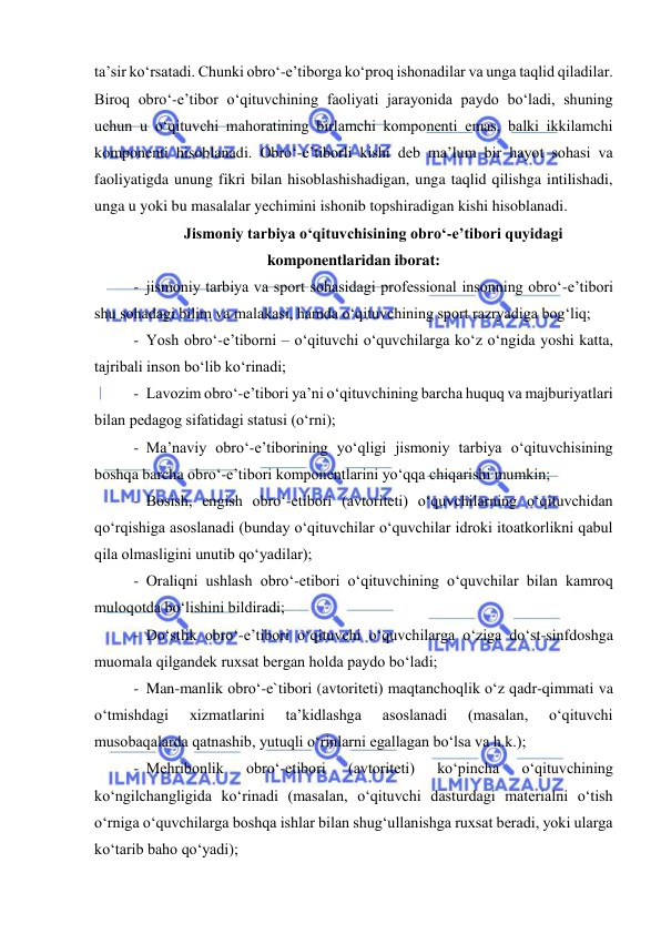  
 
ta’sir ko‘rsatadi. Chunki obro‘-e’tiborga ko‘proq ishonadilar va unga taqlid qiladilar. 
Biroq obro‘-e’tibor o‘qituvchining faoliyati jarayonida paydo bo‘ladi, shuning 
uchun u o‘qituvchi mahoratining birlamchi komponenti emas, balki ikkilamchi 
komponenti hisoblanadi. Obro‘-e’tiborli kishi deb ma’lum bir hayot sohasi va 
faoliyatigda unung fikri bilan hisoblashishadigan, unga taqlid qilishga intilishadi, 
unga u yoki bu masalalar yechimini ishonib topshiradigan kishi hisoblanadi. 
Jismoniy tarbiya o‘qituvchisining obro‘-e’tibori quyidagi 
komponentlaridan iborat: 
- jismoniy tarbiya va sport sohasidagi professional insonning obro‘-e’tibori 
shu sohadagi bilim va malakasi, hamda o‘qituvchining sport razryadiga bog‘liq;  
- Yosh obro‘-e’tiborni – o‘qituvchi o‘quvchilarga ko‘z o‘ngida yoshi katta, 
tajribali inson bo‘lib ko‘rinadi; 
- Lavozim obro‘-e’tibori ya’ni o‘qituvchining barcha huquq va majburiyatlari 
bilan pedagog sifatidagi statusi (o‘rni); 
- Ma’naviy obro‘-e’tiborining yo‘qligi jismoniy tarbiya o‘qituvchisining 
boshqa barcha obro‘-e’tibori komponentlarini yo‘qqa chiqarishi mumkin; 
- Bosish, engish obro‘-etibori (avtoriteti) o‘quvchilarning o‘qituvchidan 
qo‘rqishiga asoslanadi (bunday o‘qituvchilar o‘quvchilar idroki itoatkorlikni qabul 
qila olmasligini unutib qo‘yadilar); 
- Oraliqni ushlash obro‘-etibori o‘qituvchining o‘quvchilar bilan kamroq 
muloqotda bo‘lishini bildiradi; 
- Do‘stlik obro‘-e’tibori o‘qituvchi o‘quvchilarga o‘ziga do‘st-sinfdoshga 
muomala qilgandek ruxsat bergan holda paydo bo‘ladi; 
- Man-manlik obro‘-e`tibori (avtoriteti) maqtanchoqlik o‘z qadr-qimmati va 
o‘tmishdagi 
xizmatlarini 
ta’kidlashga 
asoslanadi 
(masalan, 
o‘qituvchi 
musobaqalarda qatnashib, yutuqli o‘rinlarni egallagan bo‘lsa va h.k.); 
- Mehribonlik 
obro‘-etibori 
(avtoriteti) 
ko‘pincha 
o‘qituvchining 
ko‘ngilchangligida ko‘rinadi (masalan, o‘qituvchi dasturdagi materialni o‘tish 
o‘rniga o‘quvchilarga boshqa ishlar bilan shug‘ullanishga ruxsat beradi, yoki ularga 
ko‘tarib baho qo‘yadi); 
