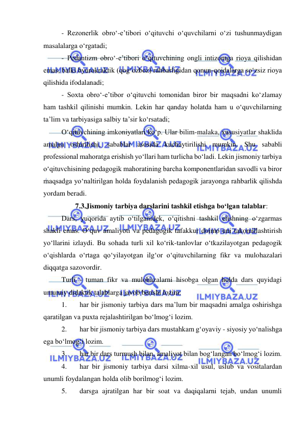  
 
- Rezonerlik obro‘-e’tibori o‘qituvchi o‘quvchilarni o‘zi tushunmaydigan 
masalalarga o‘rgatadi; 
- Pedantizm obro‘-e’tibori o‘qituvchining ongli intizomga rioya qilishidan 
emas, balki byurokraktik (qog‘ozboz) rahbarligidan qonun-qoidalarga so‘zsiz rioya 
qilishida ifodalanadi; 
- Soxta obro‘-e’tibor o‘qituvchi tomonidan biror bir maqsadni ko‘zlamay 
ham tashkil qilinishi mumkin. Lekin har qanday holatda ham u o‘quvchilarning 
ta’lim va tarbiyasiga salbiy ta’sir ko‘rsatadi; 
O‘qituvchining imkoniyatlari ko‘p. Ular bilim-malaka, xususiyatlar shaklida 
amalga oshirilishi, sabablar asosida kuchaytirilishi mumkin. Shu sababli 
professional mahoratga erishish yo‘llari ham turlicha bo‘ladi. Lekin jismoniy tarbiya 
o‘qituvchisining pedagogik mahoratining barcha komponentlaridan savodli va biror 
maqsadga yo‘naltirilgan holda foydalanish pedagogik jarayonga rahbarlik qilishda 
yordam beradi.  
7.3.Jismoniy tarbiya darslarini tashkil etishga bo‘lgan talablar: 
Dars, yuqorida aytib o‘tilganidek, o‘qitishni tashkil etishning o‘zgarmas 
shakli emas. O‘quv amaliyoti va pedagogik tafakkur doimo uni takomillashtirish 
yo‘llarini izlaydi. Bu sohada turli xil ko‘rik-tanlovlar o‘tkazilayotgan pedagogik 
o‘qishlarda o‘rtaga qo‘yilayotgan ilg‘or o‘qituvchilarning fikr va mulohazalari 
diqqatga sazovordir.  
Turli - tuman fikr va mulohazalarni hisobga olgan holda dars quyidagi 
umumiy didaktik talablarga javob berishi lozim: 
1. 
har bir jismoniy tarbiya dars ma’lum bir maqsadni amalga oshirishga 
qaratilgan va puxta rejalashtirilgan bo‘lmog‘i lozim.  
2. 
har bir jismoniy tarbiya dars mustahkam g‘oyaviy - siyosiy yo‘nalishga 
ega bo‘lmog‘i lozim. 
3. 
har bir dars turmush bilan, amaliyot bilan bog‘langan bo‘lmog‘i lozim. 
4. 
har bir jismoniy tarbiya darsi xilma-xil usul, uslub va vositalardan 
unumli foydalangan holda olib borilmog‘i lozim. 
5. 
darsga ajratilgan har bir soat va daqiqalarni tejab, undan unumli 
