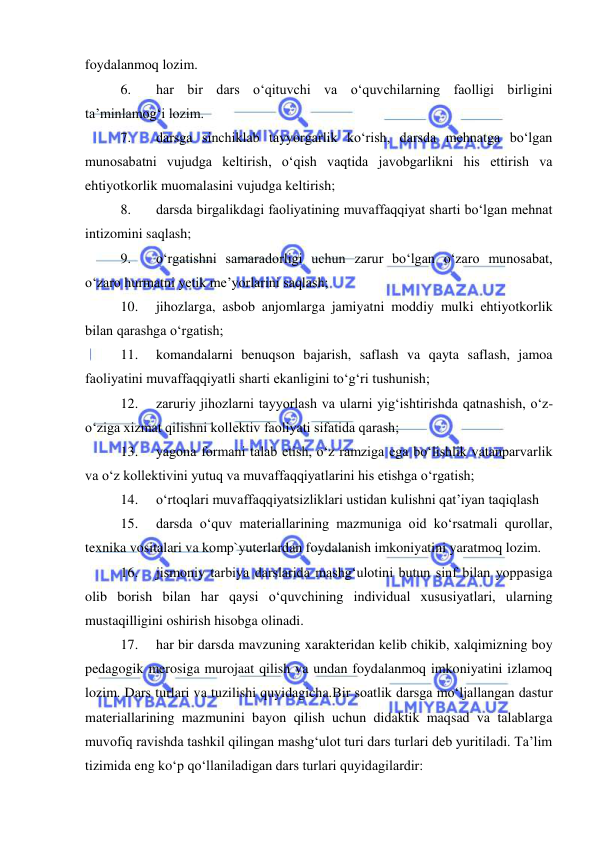  
 
foydalanmoq lozim. 
6. 
har bir dars o‘qituvchi va o‘quvchilarning faolligi birligini 
ta’minlamog‘i lozim. 
7. 
darsga sinchiklab tayyorgarlik ko‘rish, darsda mehnatga bo‘lgan 
munosabatni vujudga keltirish, o‘qish vaqtida javobgarlikni his ettirish va 
ehtiyotkorlik muomalasini vujudga keltirish; 
8. 
darsda birgalikdagi faoliyatining muvaffaqqiyat sharti bo‘lgan mehnat 
intizomini saqlash; 
9. 
o‘rgatishni samaradorligi uchun zarur bo‘lgan o‘zaro munosabat, 
o‘zaro hurmatni yetik me’yorlarini saqlash; 
10. 
jihozlarga, asbob anjomlarga jamiyatni moddiy mulki ehtiyotkorlik 
bilan qarashga o‘rgatish; 
11. 
komandalarni benuqson bajarish, saflash va qayta saflash, jamoa 
faoliyatini muvaffaqqiyatli sharti ekanligini to‘g‘ri tushunish; 
12. 
zaruriy jihozlarni tayyorlash va ularni yig‘ishtirishda qatnashish, o‘z-
o‘ziga xizmat qilishni kollektiv faoliyati sifatida qarash; 
13. 
yagona formani talab etish, o‘z ramziga ega bo‘lishlik vatanparvarlik 
va o‘z kollektivini yutuq va muvaffaqqiyatlarini his etishga o‘rgatish; 
14. 
o‘rtoqlari muvaffaqqiyatsizliklari ustidan kulishni qat’iyan taqiqlash 
15. 
darsda o‘quv materiallarining mazmuniga oid ko‘rsatmali qurollar, 
texnika vositalari va komp`yuterlardan foydalanish imkoniyatini yaratmoq lozim. 
16. 
jismoniy tarbiya darslarida mashg‘ulotini butun sinf bilan yoppasiga 
olib borish bilan har qaysi o‘quvchining individual xususiyatlari, ularning 
mustaqilligini oshirish hisobga olinadi. 
17. 
har bir darsda mavzuning xarakteridan kelib chikib, xalqimizning boy 
pedagogik merosiga murojaat qilish va undan foydalanmoq imkoniyatini izlamoq 
lozim. Dars turlari va tuzilishi quyidagicha.Bir soatlik darsga mo‘ljallangan dastur 
materiallarining mazmunini bayon qilish uchun didaktik maqsad va talablarga 
muvofiq ravishda tashkil qilingan mashg‘ulot turi dars turlari deb yuritiladi. Ta’lim 
tizimida eng ko‘p qo‘llaniladigan dars turlari quyidagilardir: 
