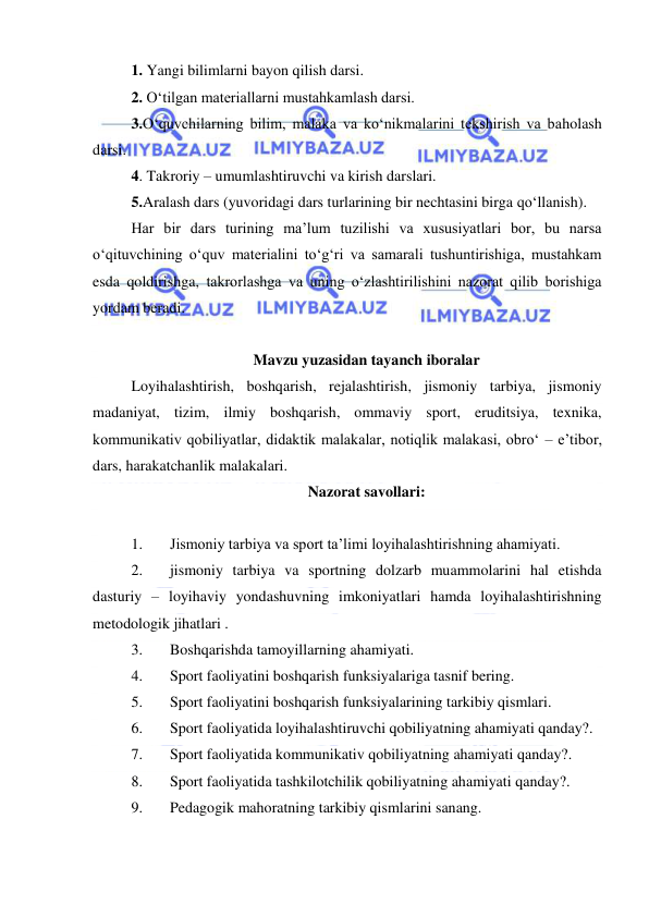  
 
1. Yangi bilimlarni bayon qilish darsi. 
2. O‘tilgan materiallarni mustahkamlash darsi.  
3.O‘quvchilarning bilim, malaka va ko‘nikmalarini tekshirish va baholash 
darsi. 
4. Takroriy – umumlashtiruvchi va kirish darslari. 
5.Aralash dars (yuvoridagi dars turlarining bir nechtasini birga qo‘llanish). 
Har bir dars turining ma’lum tuzilishi va xususiyatlari bor, bu narsa 
o‘qituvchining o‘quv materialini to‘g‘ri va samarali tushuntirishiga, mustahkam 
esda qoldirishga, takrorlashga va uning o‘zlashtirilishini nazorat qilib borishiga 
yordam beradi. 
 
Mavzu yuzasidan tayanch iboralar 
Loyihalashtirish, boshqarish, rejalashtirish, jismoniy tarbiya, jismoniy 
madaniyat, tizim, ilmiy boshqarish, ommaviy sport, eruditsiya, texnika, 
kommunikativ qobiliyatlar, didaktik malakalar, notiqlik malakasi, obro‘ – e’tibor, 
dars, harakatchanlik malakalari.  
Nazorat savollari: 
 
1. 
Jismoniy tarbiya va sport ta’limi loyihalashtirishning ahamiyati. 
2. 
jismoniy tarbiya va sportning dolzarb muammolarini hal etishda 
dasturiy – loyihaviy yondashuvning imkoniyatlari hamda loyihalashtirishning 
metodologik jihatlari . 
3. 
Boshqarishda tamoyillarning ahamiyati.  
4. 
Sport faoliyatini boshqarish funksiyalariga tasnif bering. 
5. 
Sport faoliyatini boshqarish funksiyalarining tarkibiy qismlari. 
6. 
Sport faoliyatida loyihalashtiruvchi qobiliyatning ahamiyati qanday?.  
7. 
Sport faoliyatida kommunikativ qobiliyatning ahamiyati qanday?.  
8. 
Sport faoliyatida tashkilotchilik qobiliyatning ahamiyati qanday?.  
9. 
Pedagogik mahoratning tarkibiy qismlarini sanang.  
 
