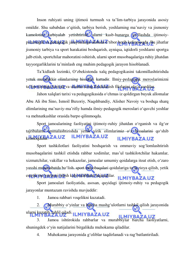  
 
Inson ruhiyati uning ijtimoii turmush va ta’lim-tarbiya jarayonida asosiy 
omildir. Shu sababdan o‘qitish, tarbiya berish, yoshlarning ma’naviy va jismoniy 
kamolotini tarbiyalab yetishtirish, ularni kasb-hunarga yo‘llashda ijtimoiy-
psixologik va pedagogik jarayonlarga alohida e’tibor berib kelinmoqda. Bu jihatlar 
jismoniy tarbiya va sport harakatini boshqarish, ayniqsa, iqtidorli yoshlarni sportga 
jalb etish, sportchilar mahoratini oshirish, ularni sport musobaqalariga ruhiy jihatdan 
tayyorgarliklarini ta’minlash eng muhim pedagogik jarayon hisoblanadi. 
Ta’kidlash lozimki, O‘zbekistonda xalq pedagogikasini takomillashtirishda 
yetuk mutafakkir olimlarning hissalari kattadir. Ilmiy-pedagogik meroslarimizni 
ta’lim tizimiga kiritish va ulardan keng foydalanish fikrlarini olg‘a surdilar. 
Jahon xalqlari tarixi va pedagogikasida o‘chmas iz qoldirgan buyuk allomalar 
Abu Ali ibn Sino, Ismoil Buxoriy, Naqshbandiy, Alisher Navoiy va boshqa sharq 
olimlarining ma’naviy-ma’rifiy hamda ilmiy-pedagogik meroslari o‘quvchi yoshlar 
va mehnatkashlar orasida barpo qilinmoqda. 
Sport jamoalarining faoliyatini ijtimoiy-ruhiy jihatdan o‘rganish va ilg‘or 
tajribalarni ommalashtirishda yetuk yirik olimlarimiz o‘z hissalarini qo‘shib 
kelmoqdalar. 
Sport tashkilotlari faoliyatini boshqarish va ommaviy sog‘lomlashtirish 
musobaqalarini tashkil etishda rahbar xodimlar, mas’ul tashkilotchilar hakamlar, 
xizmatchilar, vakillar va hokazolar, jamoalar umumiy qoidalarga itoat etish, o‘zaro 
yaxshi munosabatda bo‘lish. sport musobaqalari qoidalariga to‘la rioya qilish, yetik 
estetik me’yorlarni bilish kabi talablarni bajaradilar. 
Sport jamoalari faoliyatida, asosan, quyidagi ijtimoiy-ruhiy va pedagogik 
jarayonlar muntazam ravishda mavjuddir: 
1. 
Jamoa rahbari voqelikni kuzatadi. 
2. 
Murabbiy o‘yinlar va barcha mashg‘ulotlarni tashkil qilish jarayonida 
ularni kuzatib, tahlil qiladi. 
3. 
Jamoa ishtirokida rahbarlar va murabbiylar barcha faoliyatlarni, 
shuningdek o‘yin natijalarini birgalikda muhokama qiladilar. 
4. 
Muhokama jarayonida g‘oliblar taqdirlanadi va rag‘batlantiriladi.  
