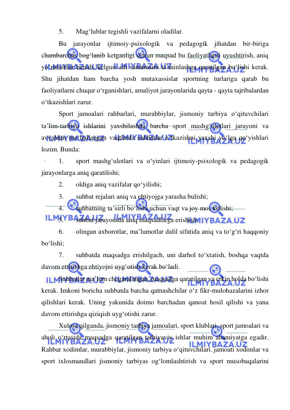  
 
5. 
Mag‘lublar tegishli vazifalarni oladilar. 
Bu jarayonlar ijtimoiy-psixologik va pedagogik jihatdan bir-biriga 
chambarchas bog‘lanib ketganligi uchun maqsad bu faoliyatlarni uyushtirish, aniq 
yo‘nalishlar berish, kelgusi ish samarasini ta’minlashga qaratilgan bo‘lishi kerak. 
Shu jihatdan ham barcha yosh mutaxassislar sportning turlariga qarab bu 
faoliyatlarni chuqur o‘rganishlari, amaliyot jarayonlarida qayta - qayta tajribalardan 
o‘tkazishlari zarur. 
Sport jamoalari rahbarlari, murabbiylar, jismoniy tarbiya o‘qituvchilari 
ta’lim-tarbiya ishlarini yaxshilashda barcha sport mashg‘ulotlari jarayoni va 
avvaldan mo‘ljallangan vaqtlarda suhbatlar o‘tkazishni yaxshi yo‘lga qo‘yishlari 
lozim. Bunda: 
1. 
sport mashg‘ulotlari va o‘yinlari ijtimoiy-psixologik va pedagogik 
jarayonlarga aniq qaratilishi; 
2. 
oldiga aniq vazifalar qo‘yilishi; 
3. 
suhbat rejalari aniq va ehtiyojga yarasha bulishi; 
4. 
suhbatning ta’sirli bo‘lishi uchun vaqt va joy mos kelishi; 
5. 
suhbat jarayonida aniq maqsadlarga erishish; 
6. 
olingan axborotlar, ma’lumotlar dalil sifatida aniq va to‘g‘ri haqqoniy 
bo‘lishi; 
7. 
suhbatda maqsadga erishilgach, uni darhol to‘xtatish, boshqa vaqtda 
davom ettirishga ehtiyojni uyg‘otish kerak bo‘ladi. 
Suhbatlar ma’lum chegaralangan, maqsadga qaratilgan va erkin holda bo‘lishi 
kerak. Imkoni boricha suhbatda barcha qatnashchilar o‘z fikr-mulohazalarini izhor 
qilishlari kerak. Uning yakunida doimo barchadan qanoat hosil qilishi va yana 
davom ettirishga qiziqish uyg‘otishi zarur. 
Xulosa qilganda, jismoniy tarbiya jamoalari, sport klublari, sport jamoalari va 
aholi o‘rtasida maqsadga qaratilgan tarbiyaviy ishlar muhim ahamiyatga egadir. 
Rahbar xodimlar, murabbiylar, jismoniy tarbiya o‘qituvchilari. jamoati xodimlar va 
sport ixlosmandlari jismoniy tarbiyas og‘lomlashtirish va sport musobaqalarini 
