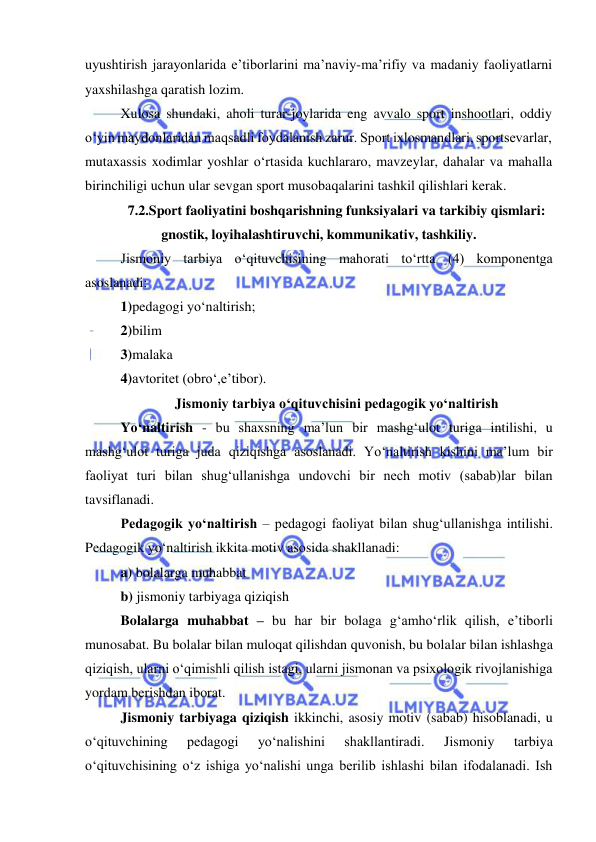  
 
uyushtirish jarayonlarida e’tiborlarini ma’naviy-ma’rifiy va madaniy faoliyatlarni 
yaxshilashga qaratish lozim.   
Xulosa shundaki, aholi turar-joylarida eng avvalo sport inshootlari, oddiy 
o‘yin maydonlaridan maqsadli foydalanish zarur. Sport ixlosmandlari, sportsevarlar, 
mutaxassis xodimlar yoshlar o‘rtasida kuchlararo, mavzeylar, dahalar va mahalla 
birinchiligi uchun ular sevgan sport musobaqalarini tashkil qilishlari kerak. 
7.2.Sport faoliyatini boshqarishning funksiyalari va tarkibiy qismlari: 
gnostik, loyihalashtiruvchi, kommunikativ, tashkiliy.  
Jismoniy tarbiya o‘qituvchisining mahorati to‘rtta (4) komponentga 
asoslanadi: 
1)pedagogi yo‘naltirish; 
2)bilim 
3)malaka 
4)avtoritet (obro‘,e’tibor). 
Jismoniy tarbiya o‘qituvchisini pedagogik yo‘naltirish 
Yo‘naltirish - bu shaxsning ma’lun bir mashg‘ulot turiga intilishi, u 
mashg‘ulot turiga juda qiziqishga asoslanadi. Yo‘naltirish kishini ma’lum bir 
faoliyat turi bilan shug‘ullanishga undovchi bir nech motiv (sabab)lar bilan 
tavsiflanadi. 
Pedagogik yo‘naltirish – pedagogi faoliyat bilan shug‘ullanishga intilishi. 
Pedagogik yo‘naltirish ikkita motiv asosida shakllanadi: 
a) bolalarga muhabbat 
b) jismoniy tarbiyaga qiziqish 
Bolalarga muhabbat – bu har bir bolaga g‘amho‘rlik qilish, e’tiborli 
munosabat. Bu bolalar bilan muloqat qilishdan quvonish, bu bolalar bilan ishlashga 
qiziqish, ularni o‘qimishli qilish istagi, ularni jismonan va psixologik rivojlanishiga 
yordam berishdan iborat. 
Jismoniy tarbiyaga qiziqish ikkinchi, asosiy motiv (sabab) hisoblanadi, u 
o‘qituvchining 
pedagogi 
yo‘nalishini 
shakllantiradi. 
Jismoniy 
tarbiya 
o‘qituvchisining o‘z ishiga yo‘nalishi unga berilib ishlashi bilan ifodalanadi. Ish 
