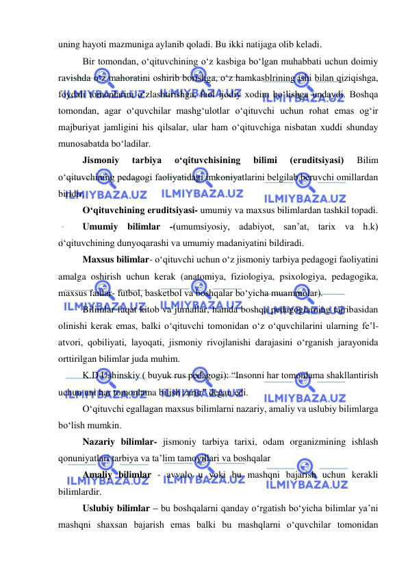  
 
uning hayoti mazmuniga aylanib qoladi. Bu ikki natijaga olib keladi. 
Bir tomondan, o‘qituvchining o‘z kasbiga bo‘lgan muhabbati uchun doimiy 
ravishda o‘z mahoratini oshirib borishga, o‘z hamkasblrining ishi bilan qiziqishga, 
foydali tomonlarini o‘zlashtirishga, faol ijodiy xodim bo‘lishga undaydi. Boshqa 
tomondan, agar o‘quvchilar mashg‘ulotlar o‘qituvchi uchun rohat emas og‘ir 
majburiyat jamligini his qilsalar, ular ham o‘qituvchiga nisbatan xuddi shunday 
munosabatda bo‘ladilar. 
Jismoniy 
tarbiya 
o‘qituvchisining 
bilimi 
(eruditsiyasi) 
Bilim 
o‘qituvchining pedagogi faoliyatidagi imkoniyatlarini belgilab beruvchi omillardan 
biridir. 
O‘qituvchining eruditsiyasi- umumiy va maxsus bilimlardan tashkil topadi. 
Umumiy bilimlar -(umumsiyosiy, adabiyot, san’at, tarix va h.k) 
o‘qituvchining dunyoqarashi va umumiy madaniyatini bildiradi. 
Maxsus bilimlar- o‘qituvchi uchun o‘z jismoniy tarbiya pedagogi faoliyatini 
amalga oshirish uchun kerak (anatomiya, fiziologiya, psixologiya, pedagogika, 
maxsus fanlar- futbol, basketbol va boshqalar bo‘yicha muammolar). 
Bilimlar faqat kitob va jurnallar, hamda boshqa pedagoglarning tajribasidan 
olinishi kerak emas, balki o‘qituvchi tomonidan o‘z o‘quvchilarini ularning fe’l-
atvori, qobiliyati, layoqati, jismoniy rivojlanishi darajasini o‘rganish jarayonida 
orttirilgan bilimlar juda muhim. 
K.D Ushinskiy ( buyuk rus pedagogi): “Insonni har tomonlama shakllantirish 
uchun uni har tomonlama bilish zarur” degan edi.  
O‘qituvchi egallagan maxsus bilimlarni nazariy, amaliy va uslubiy bilimlarga 
bo‘lish mumkin. 
Nazariy bilimlar- jismoniy tarbiya tarixi, odam organizmining ishlash 
qonuniyatlari tarbiya va ta’lim tamoyillari va boshqalar 
Amaliy bilimlar - avvalo u yoki bu mashqni bajarish uchun kerakli 
bilimlardir. 
Uslubiy bilimlar – bu boshqalarni qanday o‘rgatish bo‘yicha bilimlar ya’ni 
mashqni shaxsan bajarish emas balki bu mashqlarni o‘quvchilar tomonidan 
