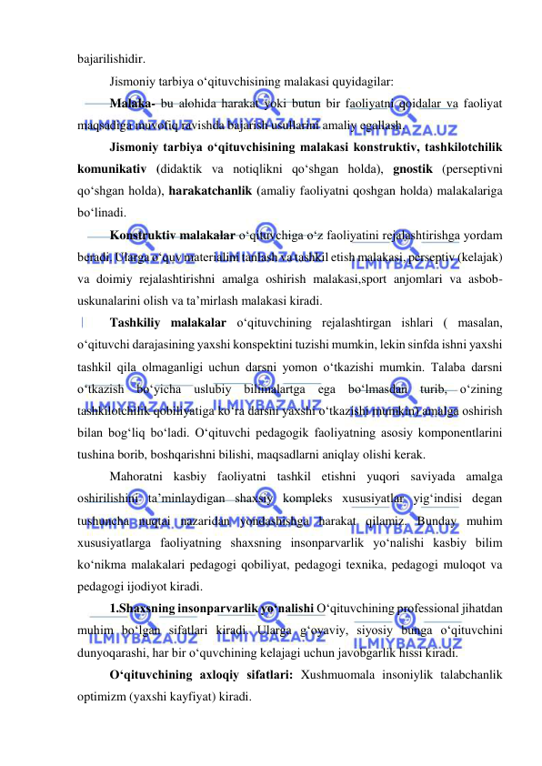  
 
bajarilishidir. 
Jismoniy tarbiya o‘qituvchisining malakasi quyidagilar: 
Malaka- bu alohida harakat yoki butun bir faoliyatni qoidalar va faoliyat 
maqsadiga muvofiq ravishda bajarish usullarini amaliy egallash. 
Jismoniy tarbiya o‘qituvchisining malakasi konstruktiv, tashkilotchilik 
komunikativ (didaktik va notiqlikni qo‘shgan holda), gnostik (perseptivni 
qo‘shgan holda), harakatchanlik (amaliy faoliyatni qoshgan holda) malakalariga 
bo‘linadi. 
Konstruktiv malakalar o‘qituvchiga o‘z faoliyatini rejalashtirishga yordam 
beradi. Ularga o‘quv materialini tanlash va tashkil etish malakasi, perseptiv (kelajak) 
va doimiy rejalashtirishni amalga oshirish malakasi,sport anjomlari va asbob-
uskunalarini olish va ta’mirlash malakasi kiradi.  
Tashkiliy malakalar o‘qituvchining rejalashtirgan ishlari ( masalan, 
o‘qituvchi darajasining yaxshi konspektini tuzishi mumkin, lekin sinfda ishni yaxshi 
tashkil qila olmaganligi uchun darsni yomon o‘tkazishi mumkin. Talaba darsni 
o‘tkazish bo‘yicha uslubiy bilimalartga ega bo‘lmasdan turib, o‘zining 
tashkilotchilik qobiliyatiga ko‘ra darsni yaxshi o‘tkazishi mumkin) amalga oshirish 
bilan bog‘liq bo‘ladi. O‘qituvchi pedagogik faoliyatning asosiy komponentlarini 
tushina borib, boshqarishni bilishi, maqsadlarni aniqlay olishi kerak.  
Mahoratni kasbiy faoliyatni tashkil etishni yuqori saviyada amalga 
oshirilishini ta’minlaydigan shaxsiy kompleks xususiyatlar yig‘indisi degan 
tushuncha nuqtai nazaridan yondashishga harakat qilamiz. Bunday muhim 
xususiyatlarga faoliyatning shaxsning insonparvarlik yo‘nalishi kasbiy bilim 
ko‘nikma malakalari pedagogi qobiliyat, pedagogi texnika, pedagogi muloqot va 
pedagogi ijodiyot kiradi. 
1.Shaxsning insonparvarlik yo‘nalishi O‘qituvchining professional jihatdan 
muhim bo‘lgan sifatlari kiradi. Ularga g‘oyaviy, siyosiy bunga o‘qituvchini 
dunyoqarashi, har bir o‘quvchining kelajagi uchun javobgarlik hissi kiradi. 
O‘qituvchining axloqiy sifatlari: Xushmuomala insoniylik talabchanlik 
optimizm (yaxshi kayfiyat) kiradi. 
